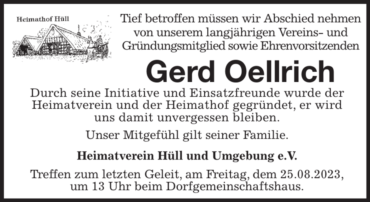 <p>Tief betroffen müssen wir Abschied nehmen<br />von unserem langjährigen Vereins- und<br />Gründungsmitglied sowie Ehrenvorsitzenden<br />Gerd Oellrich<br />Unser Mitgefühl gilt seiner Familie.</p><p>Heimatverein Hüll und Umgebung e.V.<br />Treffen zum letzten Geleit, am Freitag, dem 25.08.2023,<br />um 13 Uhr beim Dorfgemeinschaftshaus.<br />Durch seine Initiative und Einsatzfreunde wurde der<br />Heimatverein und der Heimathof gegründet, er wird<br />uns damit unvergessen bleiben.</p>