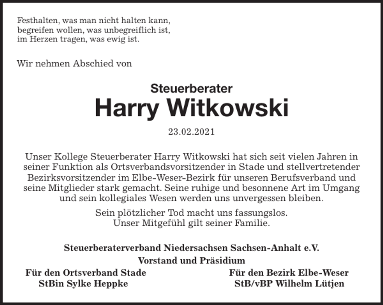 <p>Festhalten, was man nicht halten kann,<br />begreifen wollen, was unbegreiflich ist,<br />im Herzen tragen, was ewig ist.<br />Wir nehmen Abschied von<br />Steuerberater<br />Harry Witkowski<br />23.02.2021<br />Unser Kollege Steuerberater Harry Witkowski hat sich seit vielen Jahren in seiner Funktion als Ortsverbandsvorsitzender in Stade und stellvertretender Bezirksvorsitzender im Elbe-Weser-Bezirk für unseren Berufsverband und<br />seine Mitglieder stark gemacht. Seine ruhige und besonnene Art im Umgang und sein kollegiales Wesen werden uns unvergessen bleiben.<br />Sein plötzlicher Tod macht uns fassungslos.<br />Unser Mitgefühl gilt seiner Familie.<br />Steuerberaterverband Niedersachsen Sachsen-Anhalt e.V.<br />Vorstand und Präsidium<br />Für den Ortsverband Stade Für den Bezirk Elbe-Weser<br />StBin Sylke Heppke StB/vBP Wilhelm Lütjen</p>