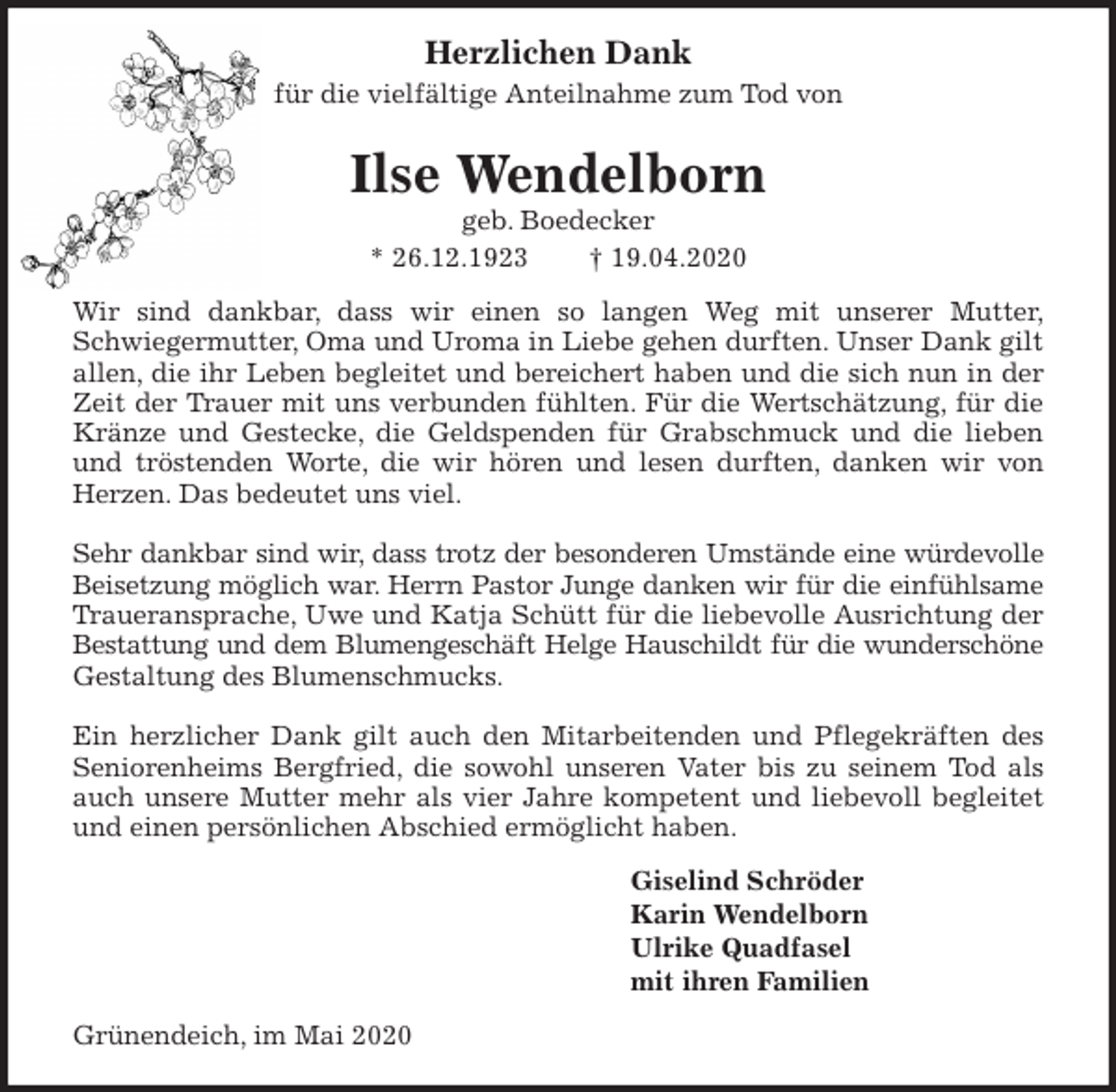 <p>Herzlichen Dank<br />für die vielfältige Anteilnahme zum Tod von<br />Ilse Wendelborn<br />geb. Boedecker<br />* 26.12.1923 † 19.04.2020<br />Wir sind dankbar, dass wir einen so langen Weg mit unserer Mutter,<br />Schwiegermutter, Oma und Uroma in Liebe gehen durften. Unser Dank gilt<br />allen, die ihr Leben begleitet und bereichert haben und die sich nun in der<br />Zeit der Trauer mit uns verbunden fühlten. Für die Wertschätzung, für die<br />Kränze und Gestecke, die Geldspenden für Grabschmuck und die lieben<br />und tröstenden Worte, die wir hören und lesen durften, danken wir von<br />Herzen. Das bedeutet uns viel.</p>
<p>Sehr dankbar sind wir, dass trotz der besonderen Umstände eine würdevolle<br />Beisetzung möglich war. Herrn Pastor Junge danken wir für die einfühlsame<br />Traueransprache, Uwe und Katja Schütt für die liebevolle Ausrichtung der<br />Bestattung und dem Blumengeschäft Helge Hauschildt für die wunderschöne<br />Gestaltung des Blumenschmucks.</p>
<p>Ein herzlicher Dank gilt auch den Mitarbeitenden und Pflegekräften des<br />Seniorenheims Bergfried, die sowohl unseren Vater bis zu seinem Tod als<br />auch unsere Mutter mehr als vier Jahre kompetent und liebevoll begleitet<br />und einen persönlichen Abschied ermöglicht haben.<br />Giselind Schröder<br />Karin Wendelborn<br />Ulrike Quadfasel<br />mit ihren Familien<br />Grünendeich, im Mai 2020</p>