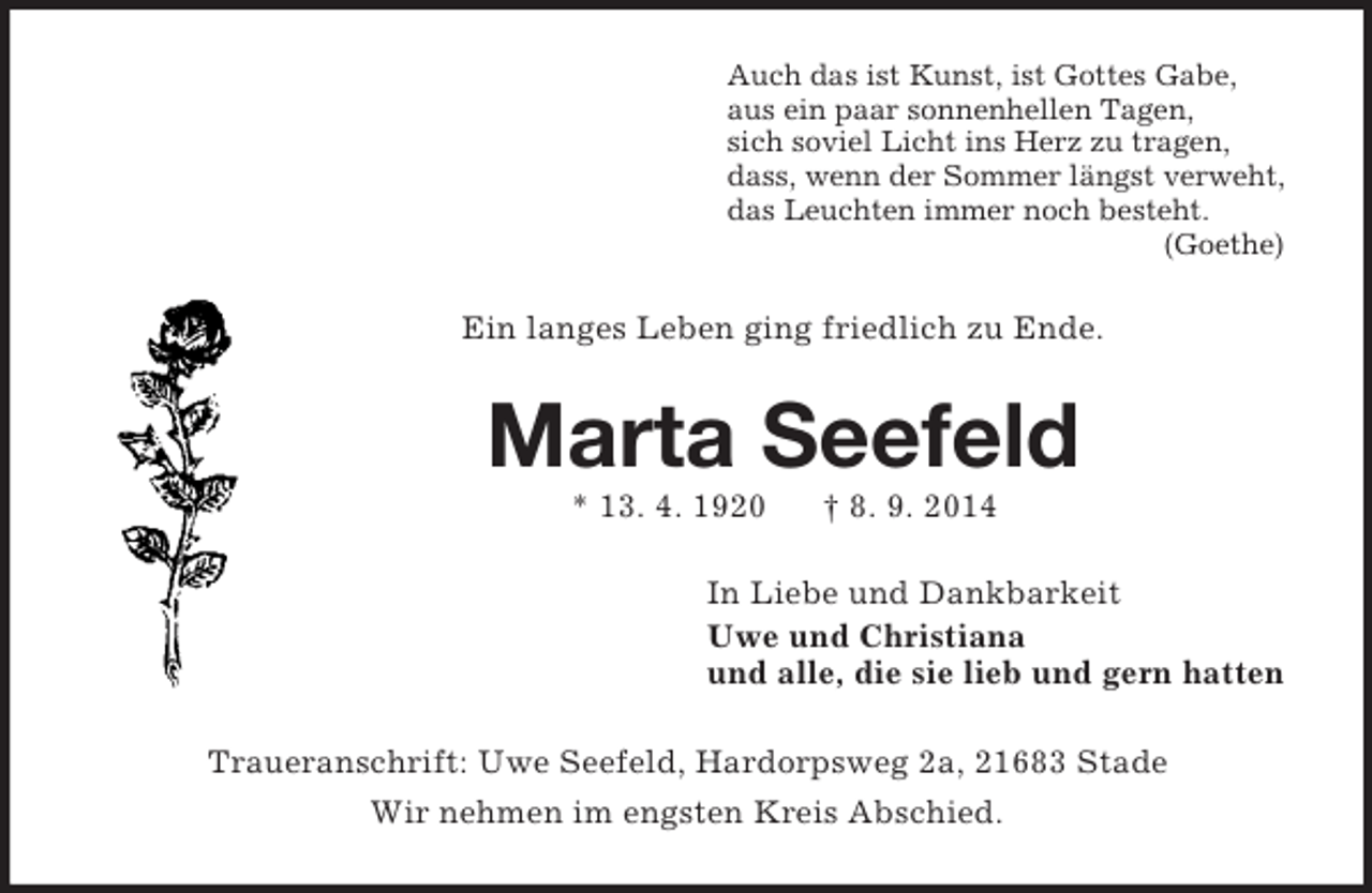 <p>Auch das ist Kunst, ist Gottes Gabe,<br />aus ein paar sonnenhellen Tagen,<br />sich soviel Licht ins Herz zu tragen,<br />dass, wenn der Sommer längst verweht,<br />das Leuchten immer noch besteht.<br />(Goethe)<br />Ein langes Leben ging friedlich zu Ende.<br />Marta Seefeld<br />* 13. 4. 1920 † 8. 9. 2014<br />In Liebe und Dankbarkeit<br />Uwe und Christiana<br />und alle, die sie lieb und gern hatten<br />Traueranschrift: Uwe Seefeld, Hardorpsweg 2a, 21683 Stade<br />Wir nehmen im engsten Kreis Abschied.</p>