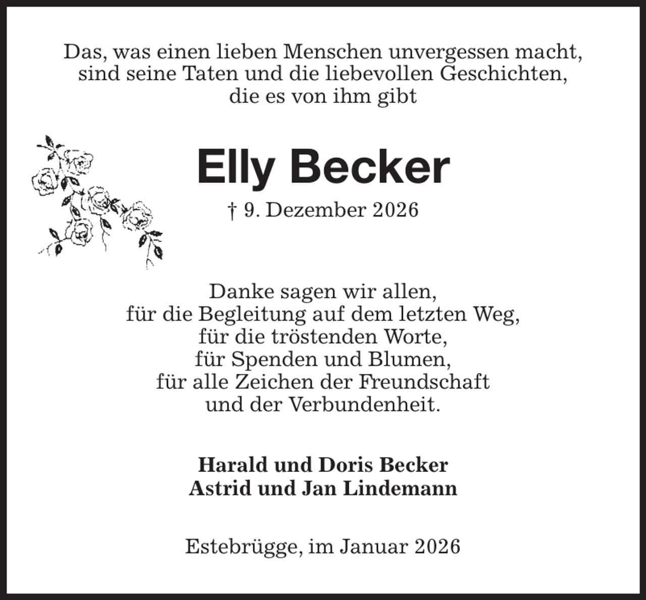 <p>Das, was einen lieben Menschen unvergessen macht,<br />sind seine Taten und die liebevollen Geschichten,<br />die es von ihm gibt<br />Elly Becker<br />† 9. Dezember 2026</p><p>Danke sagen wir allen,<br />für die Begleitung auf dem letzten Weg,<br />für die tröstenden Worte,<br />für Spenden und Blumen,<br />für alle Zeichen der Freundschaft<br />und der Verbundenheit.<br />Harald und Doris Becker<br />Astrid und Jan Lindemann<br />Estebrügge, im Januar 2026</p>