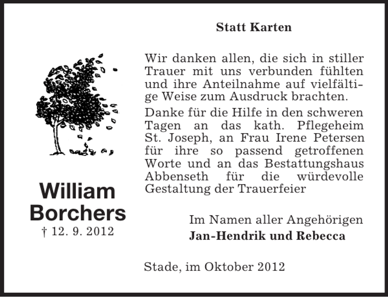 <p>Statt Karten</p><p>William<br />Borchers<br />† 12. 9. 2012</p><p>Wir danken allen, die sich in stiller<br />Trauer mit uns verbunden fühlten<br />und ihre Anteilnahme auf vielfältige Weise zum Ausdruck brachten.<br />Danke für die Hilfe in den schweren<br />Tagen an das kath. Pflegeheim<br />St. Joseph, an Frau Irene Petersen<br />für ihre so passend getroffenen<br />Worte und an das Bestattungshaus<br />Abbenseth für die würdevolle<br />Gestaltung der Trauerfeier<br />Im Namen aller Angehörigen<br />Jan-Hendrik und Rebecca<br />Stade, im Oktober 2012</p>