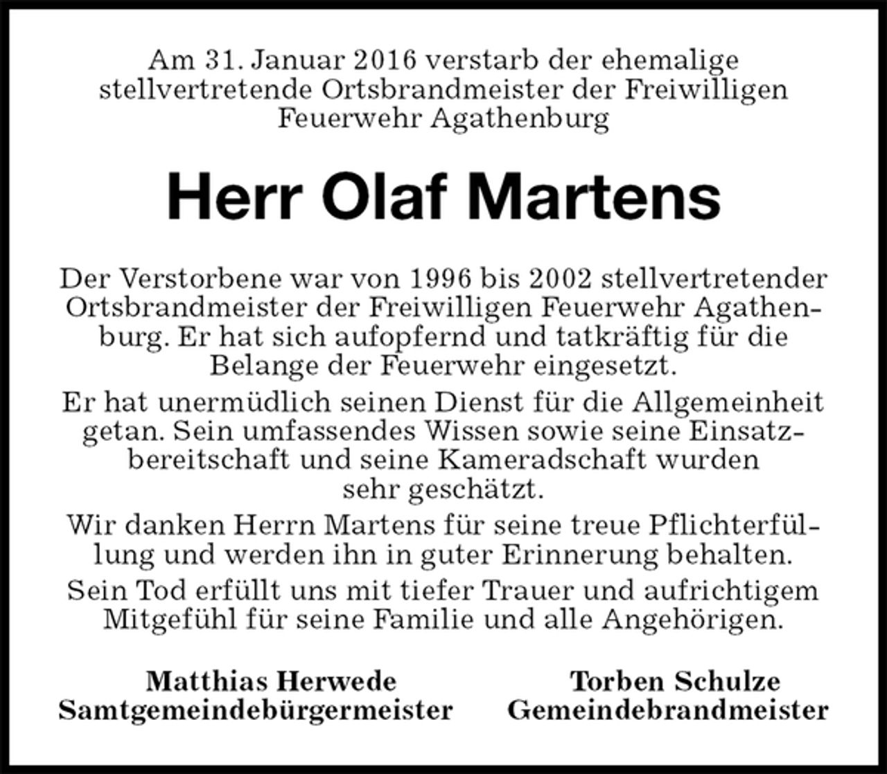 <p>Am 31. Januar 2016 verstarb der ehemalige<br />stellvertretende Ortsbrandmeister der Freiwilligen<br />Feuerwehr Agathenburg<br />Herr Olaf Martens<br />Der Verstorbene war von 1996 bis 2002 stellvertretender Ortsbrandmeister der Freiwilligen Feuerwehr Agathenburg. Er hat sich aufopfernd und tatkräftig für die<br />Belange der Feuerwehr eingesetzt.<br />Er hat unermüdlich seinen Dienst für die Allgemeinheit getan. Sein umfassendes Wissen sowie seine Einsatzbereitschaft und seine Kameradschaft wurden<br />sehr geschätzt.<br />Wir danken Herrn Martens für seine treue Pflichterfüllung und werden ihn in guter Erinnerung behalten.<br />Sein Tod erfüllt uns mit tiefer Trauer und aufrichtigem Mitgefühl für seine Familie und alle Angehörigen.<br />Matthias Herwede Torben Schulze<br />Samtgemeindebürgermeister Gemeindebrandmeister</p>