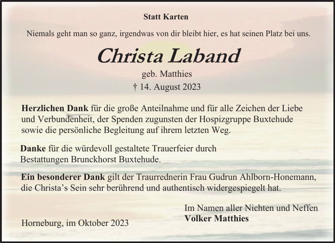 <p>Statt Karten<br />Niemals geht man so ganz, irgendwas ton dir bleibt hier, es hat seinen Platz bei uns.<br />Christa Laband<br />geb. Matthies<br />† 14. August 2023<br />Herzlichen Dank für die große Anteilnahme und für alle Zeichen der Liebe und Verbundenheit, der Spenden zugunsten der Hospizgruppe Buxtehude sowie die persönliche Begleitung auf ihrem letzten Weg Danke für die würdevoll gestaltete Trauerfeier durch Bestattungen Brunckhorst Buxtehude.<br />Ein besonderer Dank gilt der Traurrednerin Frau Gudrun Ahlbom-Honemann, die Christa's Sein sehr berührend und authentisch widergespiegelt hat.<br />Im Namen aller Nichten und Neffen<br />Homeburg, im Oktober 2023<br />Volker Matthies</p>
