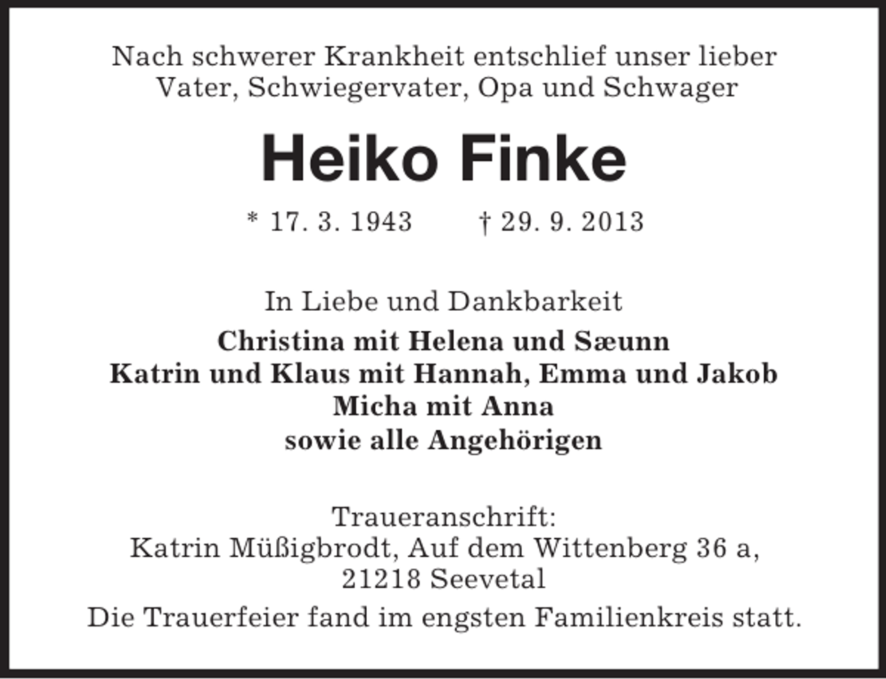 <p>Nach schwerer Krankheit entschlief unser lieber<br />Vater, Schwiegervater, Opa und Schwager</p><p>Heiko Finke<br />* 17. 3. 1943</p><p>† 29. 9. 2013</p><p>In Liebe und Dankbarkeit<br />Christina mit Helena und Sæunn<br />Katrin und Klaus mit Hannah, Emma und Jakob<br />Micha mit Anna<br />sowie alle Angehörigen<br />Traueranschrift:<br />Katrin Müßigbrodt, Auf dem Wittenberg 36 a,<br />21218 Seevetal<br />Die Trauerfeier fand im engsten Familienkreis statt.</p>