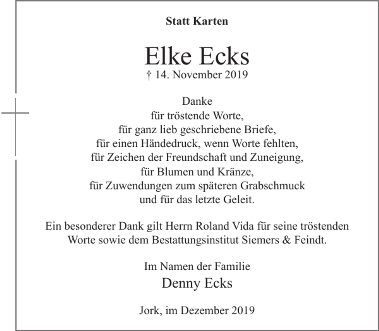 <p>Statt Karten<br />Elke Ecks<br />+ 14. November 2019<br />Danke<br />für tröstende Worte,<br />für ganz lieb geschriebene Briefe,<br />für einen Händedruck, wenn Worte fehlten,<br />für Zeichen der Freundschaft und Zuneigung,<br />für Blumen und Kränze,<br />für Zuwendungen zum späteren Grabschmuck<br />und für das letzte Geleit.</p>
<p>Ein besonderer Dank gilt Herrn Roland Vida für seine tröstenden<br />Worte sowie dem Bestattungsinstitut Siemers &amp; Feindt.</p>
<p>Im Namen der Familie<br />Denny Ecks</p>
<p>Jork, im Dezember 2019</p>