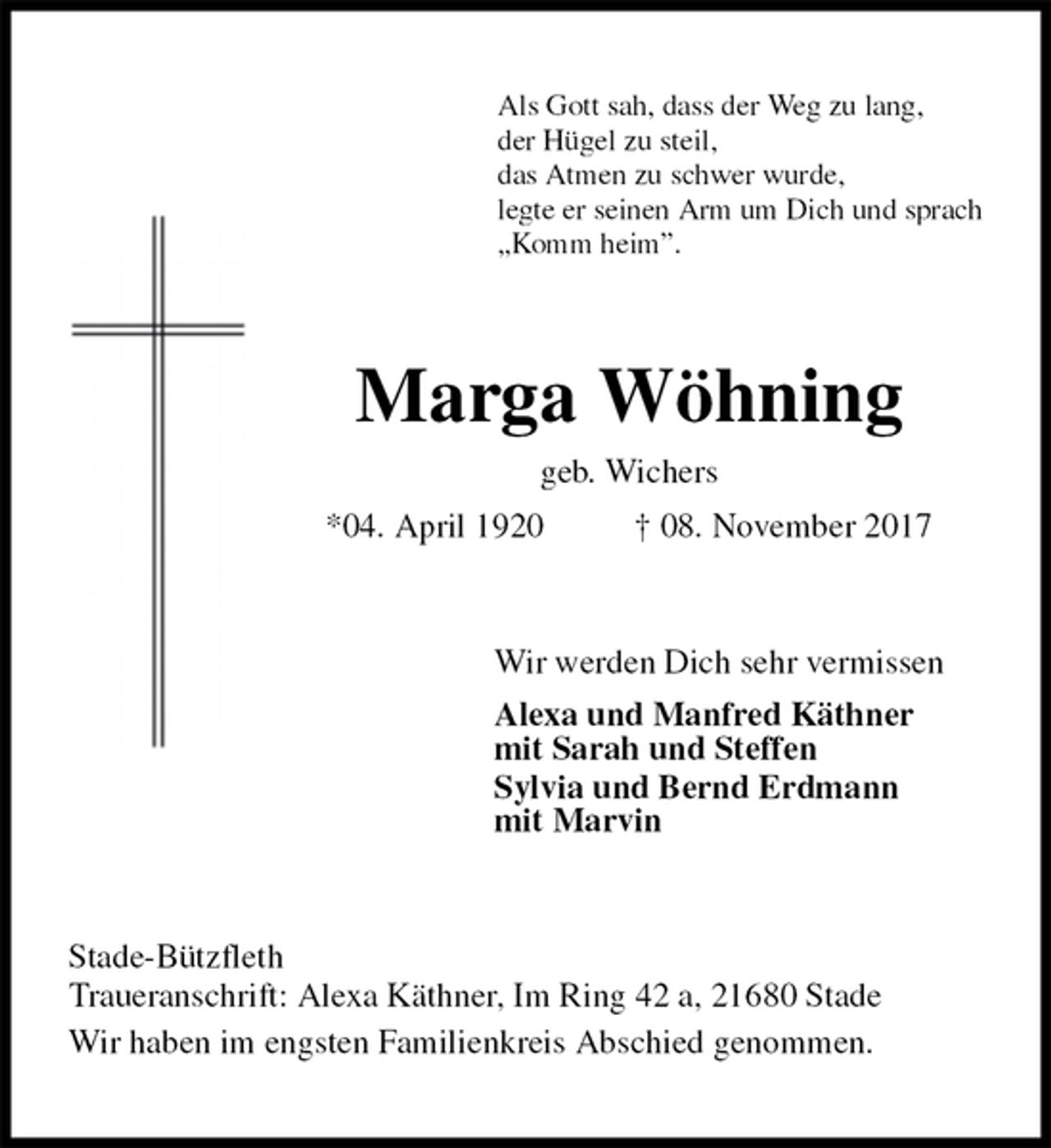 <p>Als Gott sah, dass der Weg zu lang,<br />der Hügel zu steil,<br />das Atmen zu schwer wurde,<br />legte er seinen Arm um Dich und sprach<br />„Komm heim”.<br />Marga Wöhning<br />geb. Wichers<br />*04. April 1920 † 08. November 2017<br />Wir werden Dich sehr vermissen<br />Alexa und Manfred Käthner<br />mit Sarah und Steffen<br />Sylvia und Bernd Erdmann<br />mit Marvin<br />Stade-Bützfleth<br />Traueranschrift: Alexa Käthner, Im Ring 42 a, 21680 Stade<br />Wir haben im engsten Familienkreis Abschied genommen.</p>