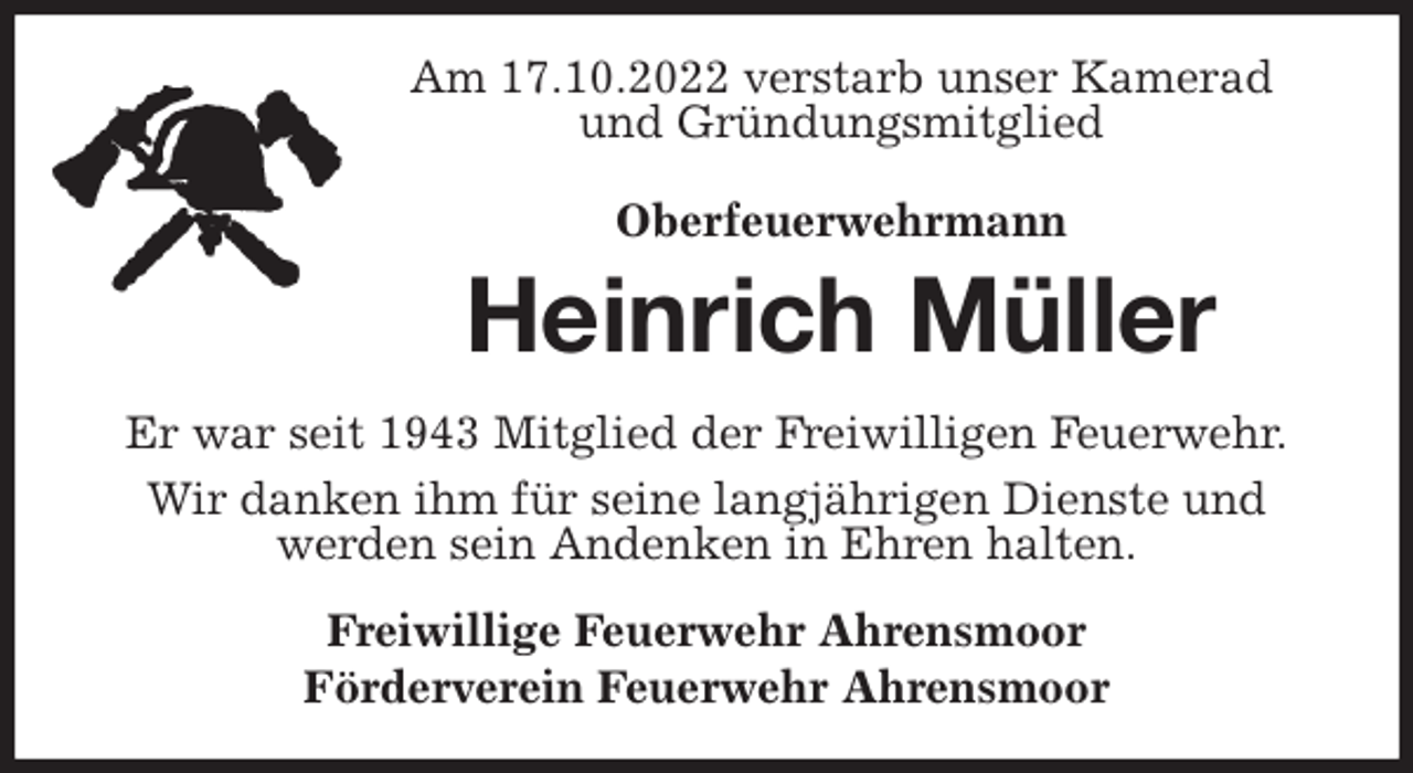 <p>Am 17.10.2022 verstarb unser Kamerad und Gründungsmitglied<br />Oberfeuerwehrmann<br />Heinrich Müller<br />Er war seit 1943 Mitglied der Freiwilligen Feuerwehr.<br />Wir danken ihm für seine langjährigen Dienste und werden sein Andenken in Ehren halten.<br />Freiwillige Feuerwehr Ahrensmoor<br />Förderverein Feuerwehr Ahrensmoor</p>