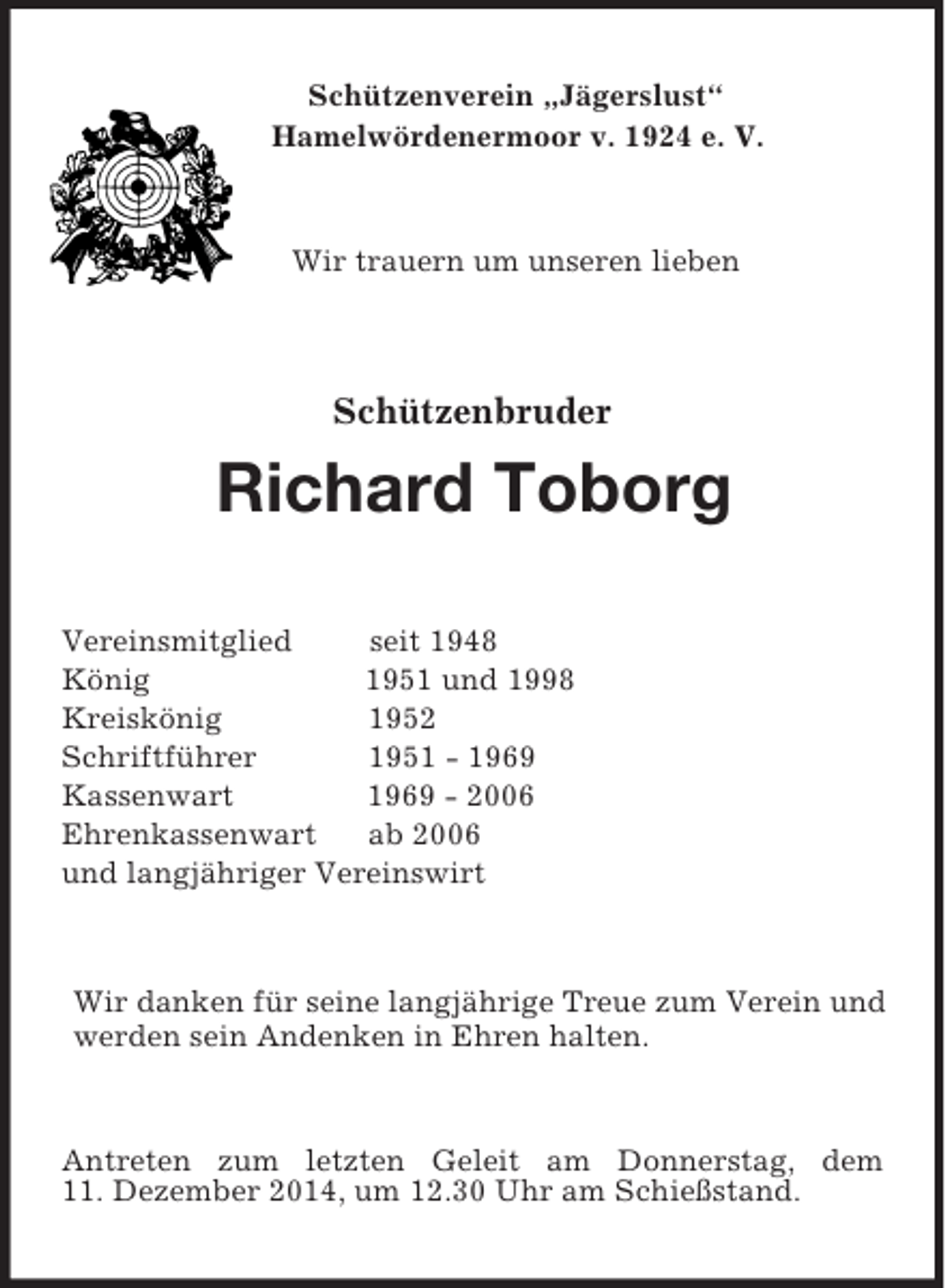 <p>Schützenverein „Jägerslust“<br />Hamelwördenermoor v. 1924 e. V.<br />Wir trauern um unseren lieben<br />Schützenbruder<br />Richard Toborg<br />Vereinsmitglied seit 1948<br />König 1951 und 1998<br />Kreiskönig 1952<br />Schriftführer 1951 - 1969<br />Kassenwart 1969 - 2006<br />Ehrenkassenwart ab 2006<br />und langjähriger Vereinswirt<br />Wir danken für seine langjährige Treue zum Verein und werden sein Andenken in Ehren halten.<br />Antreten zum letzten Geleit am Donnerstag, dem<br />11. Dezember 2014, um 12.30 Uhr am Schießstand.</p>