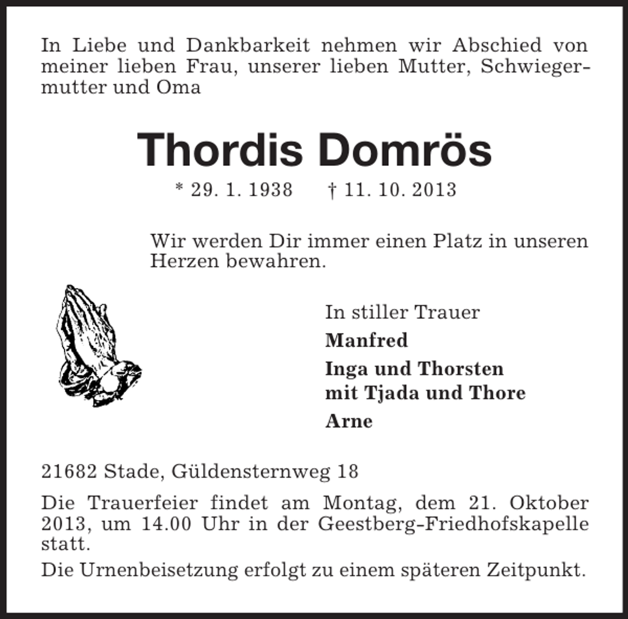 <p>In Liebe und Dankbarkeit nehmen wir Abschied von meiner lieben Frau, unserer lieben Mutter, Schwiegermutter und Oma<br />Thordis Domrös<br />* 29. 1. 1938 † 11. 10. 2013<br />Wir werden Dir immer einen Platz in unseren Herzen bewahren.<br />In stiller Trauer<br />Manfred<br />Inga und Thorsten<br />mit Tjada und Thore<br />Arne<br />21682 Stade, Güldensternweg 18<br />Die Trauerfeier findet am Montag, dem 21. Oktober 2013, um 14.00 Uhr in der Geestberg-Friedhofskapelle statt.<br />Die Urnenbeisetzung erfolgt zu einem späteren Zeitpunkt.</p>