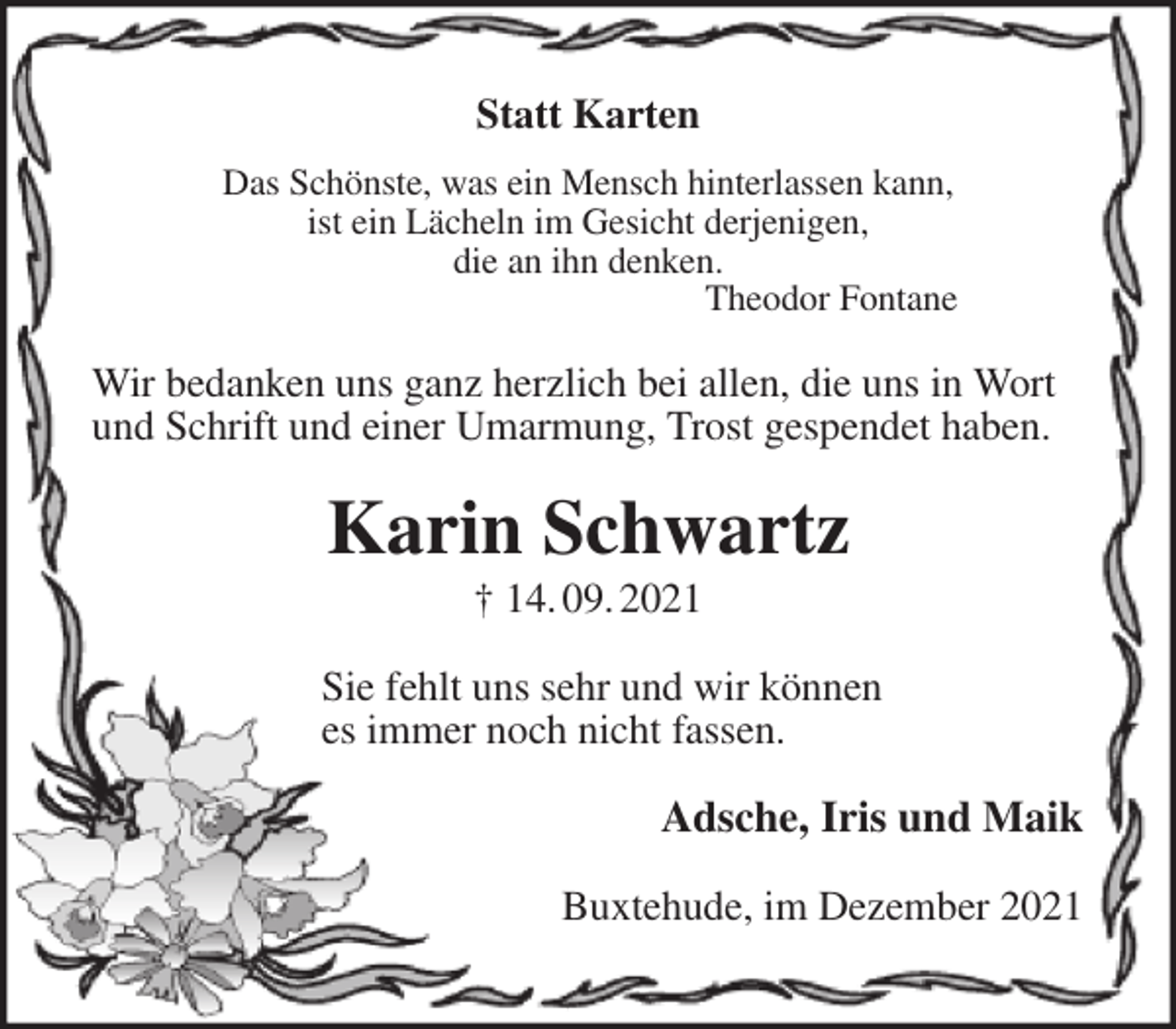 <p>Statt Karten<br />Das Schönste, was ein Mensch hinterlassen kann,<br />ist ein Lächeln im Gesicht derjenigen,<br />die an ihn denken.<br />Theodor Fontane<br />Wir bedanken uns ganz herzlich bei allen, die uns in Wort<br />und Schrift und einer Umarmung, Trost gespendet haben.<br />Karin Schwartz<br />† 14. 09. 2021<br />Sie fehlt uns sehr und wir können<br />es immer noch nicht fassen.<br />Adsche, Iris und Maik<br />Buxtehude, im Dezember 2021</p>