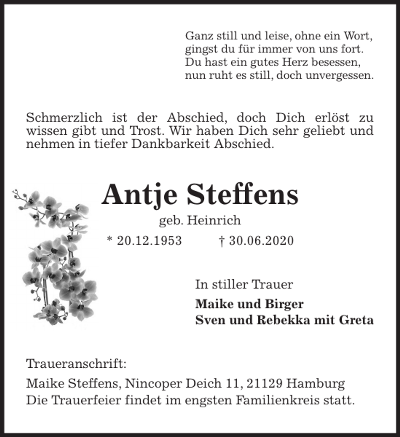 <p>Ganz still und leise, ohne ein Wort,<br />gingst du für immer von uns fort.<br />Du hast ein gutes Herz besessen,<br />nun ruht es still, doch unvergessen.<br />Schmerzlich ist der Abschied, doch Dich erlöst zu<br />wissen gibt und Trost. Wir haben Dich sehr geliebt und nehmen in tiefer Dankbarkeit Abschied.<br />Antje Steffens<br />geb. Heinrich<br />* 20.12.1953 † 30.06.2020<br />In stiller Trauer<br />Maike und Birger<br />Sven und Rebekka mit Greta<br />Traueranschrift:<br />Maike Steffens, Nincoper Deich 11, 21129 Hamburg<br />Die Trauerfeier findet im engsten Familienkreis statt.</p>