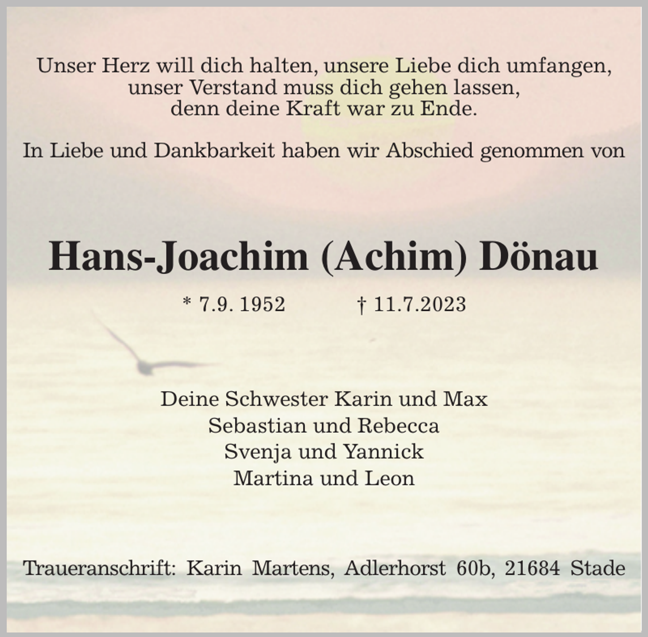 <p>Unser Herz will dich halten, unsere Liebe dich umfangen,<br />unser Verstand muss dich gehen lassen,<br />denn deine Kraft war zu Ende.</p><p>In Liebe und Dankbarkeit haben wir Abschied genommen von<br />Hans-Joachim (Achim) Dönau<br />* 7.9. 1952 † 11.7.2023<br />Deine Schwester Karin und Max<br />Sebastian und Rebecca<br />Svenja und Yannick<br />Martina und Leon<br />Traueranschrift: Karin Martens, Adlerhorst 60b, 21684 Stade</p>