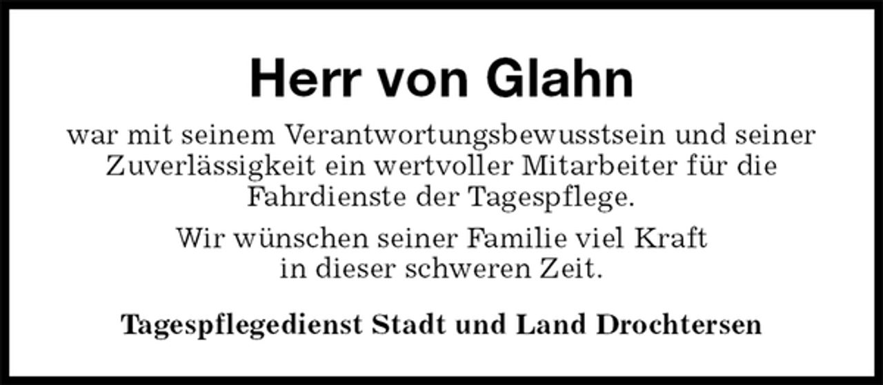 <p>Herr von Glahn<br />war mit seinem Verantwortungsbewusstsein und seiner Zuverlässigkeit ein wertvoller Mitarbeiter für die<br />Fahrdienste der Tagespflege.<br />Wir wünschen seiner Familie viel Kraft<br />in dieser schweren Zeit.<br />Tagespflegedienst Stadt und Land Drochtersen</p>