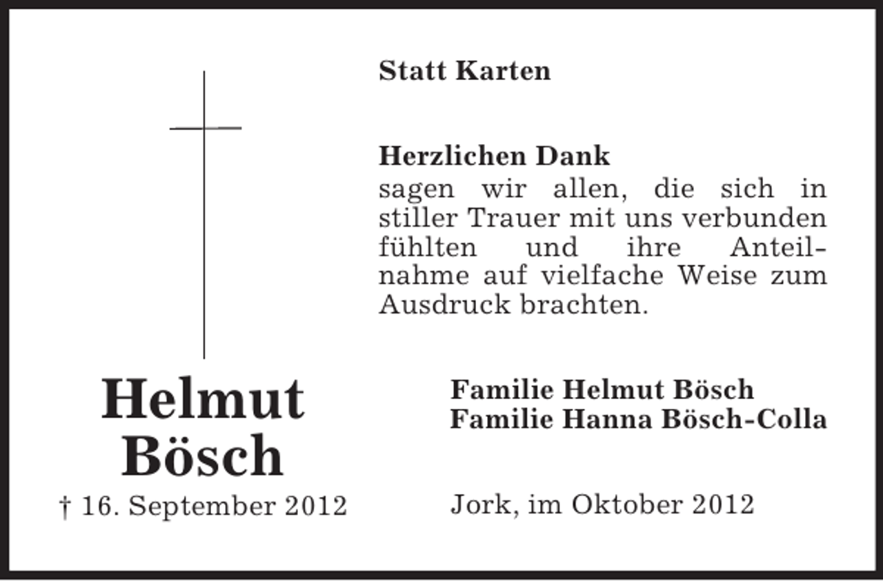 <p>Helmut Bösch<br />† 16. September 2012<br />Statt Karten<br />Herzlichen Dank<br />sagen wir allen, die sich in<br />stiller Trauer mit uns verbunden fühlten und ihre Anteil-<br />nahme auf vielfache Weise zum<br />Ausdruck brachten.<br />Familie Helmut Bösch<br />Familie Hanna Bösch-Colla<br />Jork, im Oktober 2012</p>