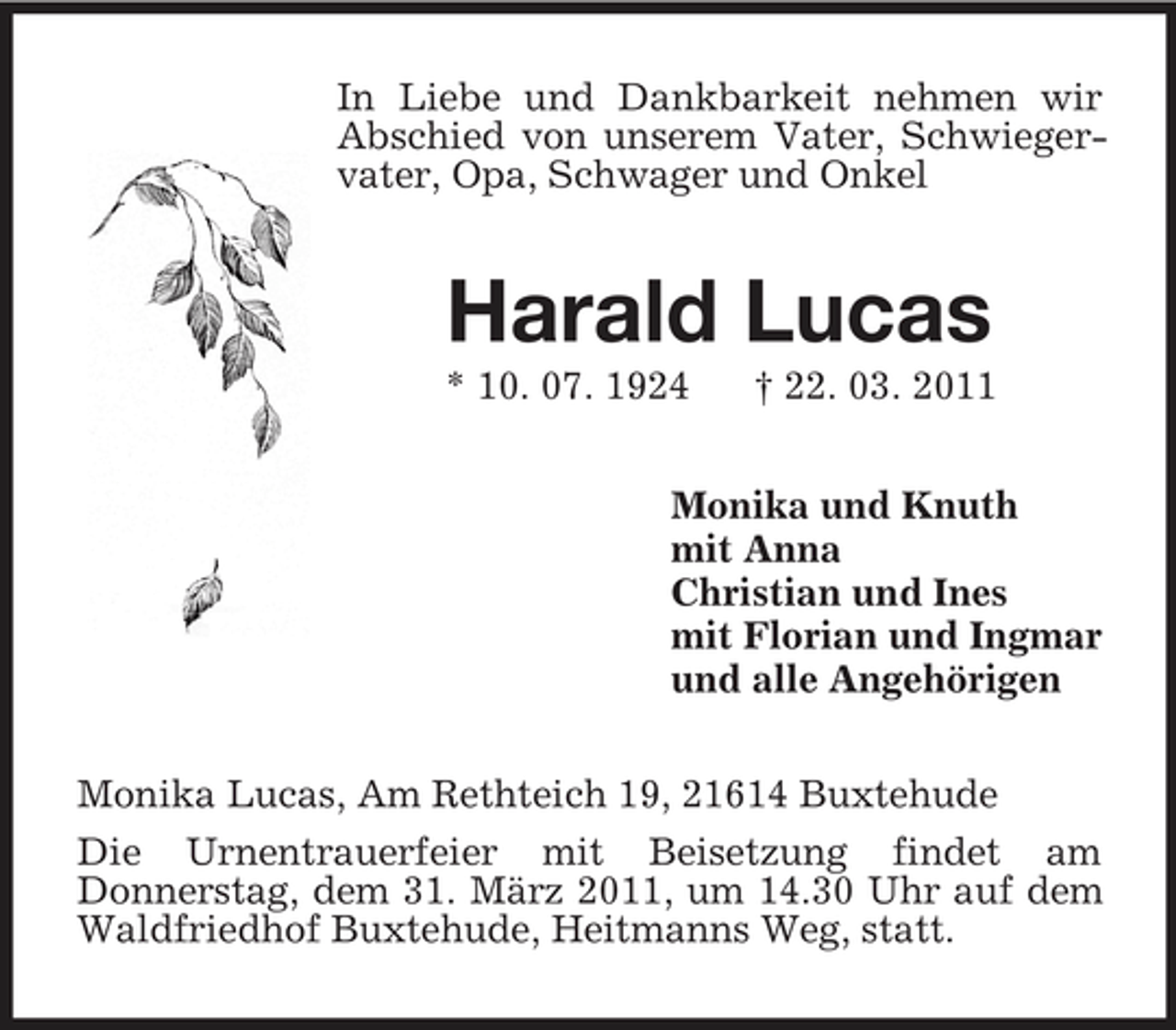 <p>In Liebe und Dankbarkeit nehmen wir Abschied von unserem Vater, Schwiegervater, Opa, Schwager und Onkel<br />Harald Lucas<br />* 10. 07. 1924 † 22. 03. 2011<br />Monika und Knuth<br />mit Anna<br />Christian und Ines<br />mit Florian und Ingmar<br />und alle Angehörigen<br />Monika Lucas, Am Rethteich 19, 21614 Buxtehude<br />Die Urnentrauerfeier mit Beisetzung findet am<br />Donnerstag, dem 31. März 2011, um 14.30 Uhr auf dem Waldfriedhof Buxtehude, Heitmanns Weg, statt.</p>