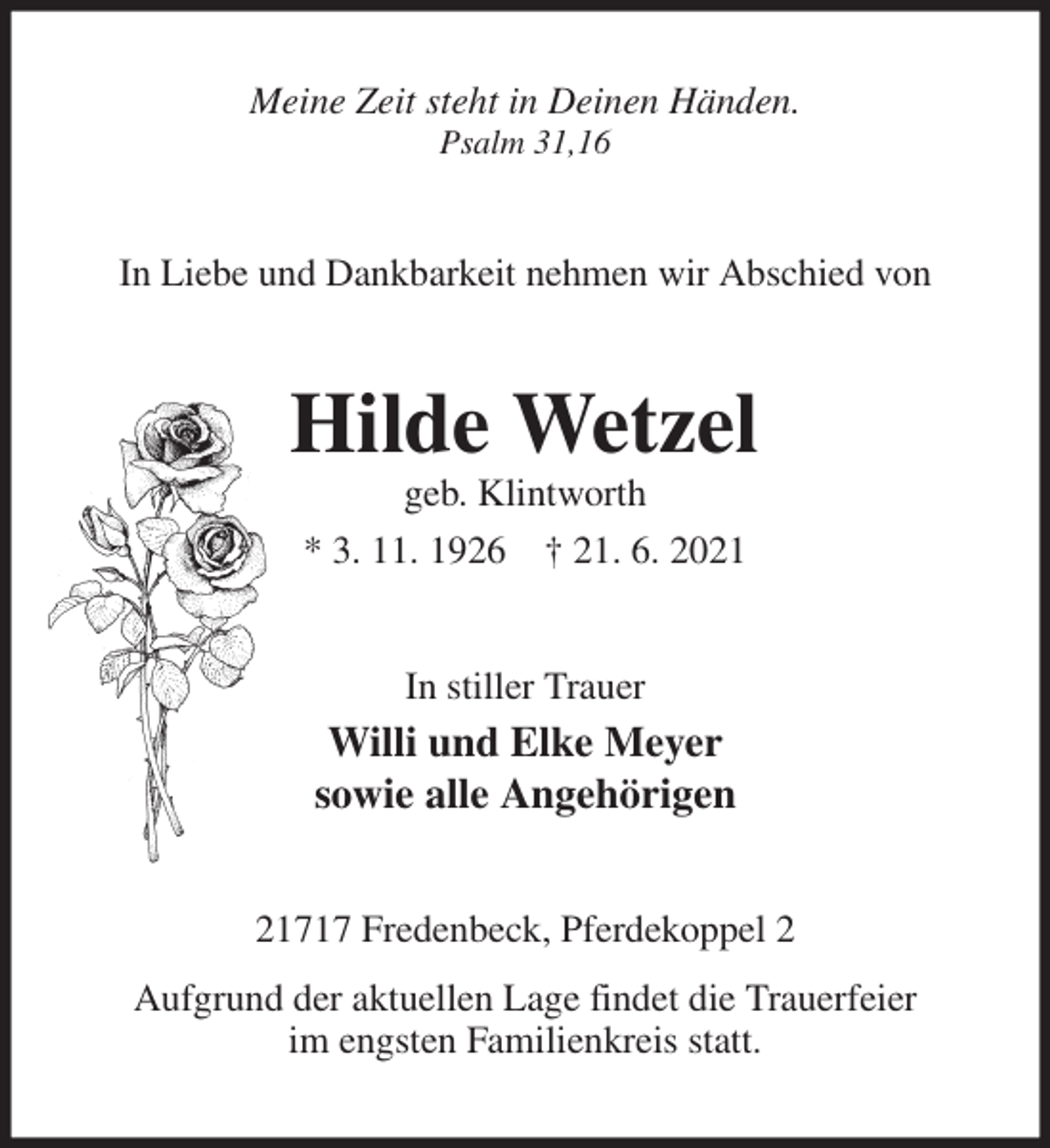 <p>Meine Zeit steht in Deinen Händen.<br />Psalm 31,16<br />In Liebe und Dankbarkeit nehmen wir Abschied von<br />Hilde Wetzel<br />geb. Klintworth<br />* 3. 11. 1926 † 21. 6. 2021<br />In stiller Trauer<br />Willi und Elke Meyer<br />sowie alle Angehörigen<br />21717 Fredenbeck, Pferdekoppel 2<br />Aufgrund der aktuellen Lage findet die Trauerfeier<br />im engsten Familienkreis statt.</p>