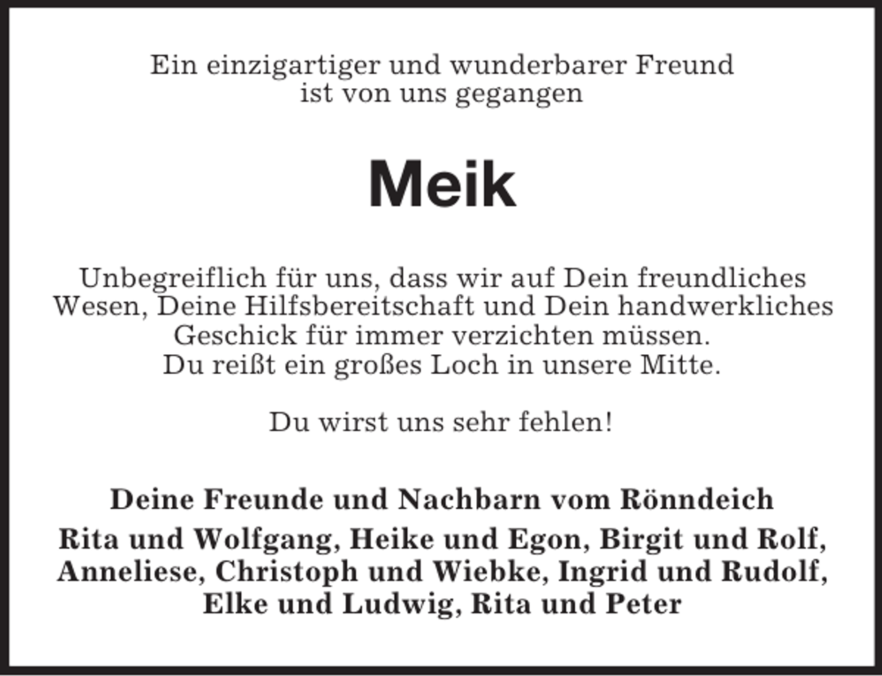 <p>Ein einzigartiger und wunderbarer Freund<br />ist von uns gegangen</p><p>Meik<br />Unbegreiflich für uns, dass wir auf Dein freundliches<br />Wesen, Deine Hilfsbereitschaft und Dein handwerkliches<br />Geschick für immer verzichten müssen.<br />Du reißt ein großes Loch in unsere Mitte.<br />Du wirst uns sehr fehlen!</p><p>Deine Freunde und Nachbarn vom Rönndeich<br />Rita und Wolfgang, Heike und Egon, Birgit und Rolf,<br />Anneliese, Christoph und Wiebke, Ingrid und Rudolf,<br />Elke und Ludwig, Rita und Peter</p>