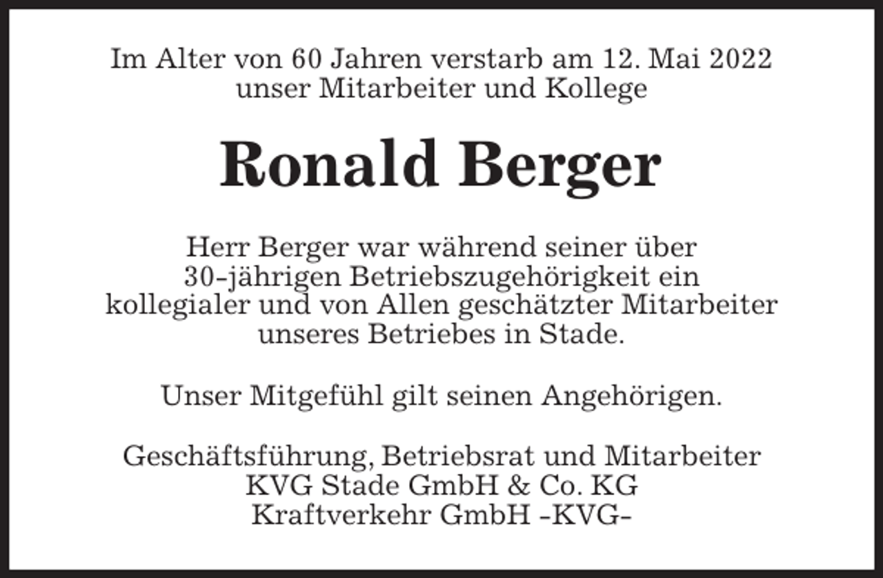 <p>Im Alter von 60 Jahren verstarb am 12. Mai 2022<br />unser Mitarbeiter und Kollege<br />Ronald Berger<br />Herr Berger war während seiner über<br />30-jährigen Betriebszugehörigkeit ein<br />kollegialer und von Allen geschätzter Mitarbeiter<br />unseres Betriebes in Stade.<br />Unser Mitgefühl gilt seinen Angehörigen.<br />Geschäftsführung, Betriebsrat und Mitarbeiter<br />KVG Stade GmbH &amp; Co. KG<br />Kraftverkehr GmbH -KVG-</p>