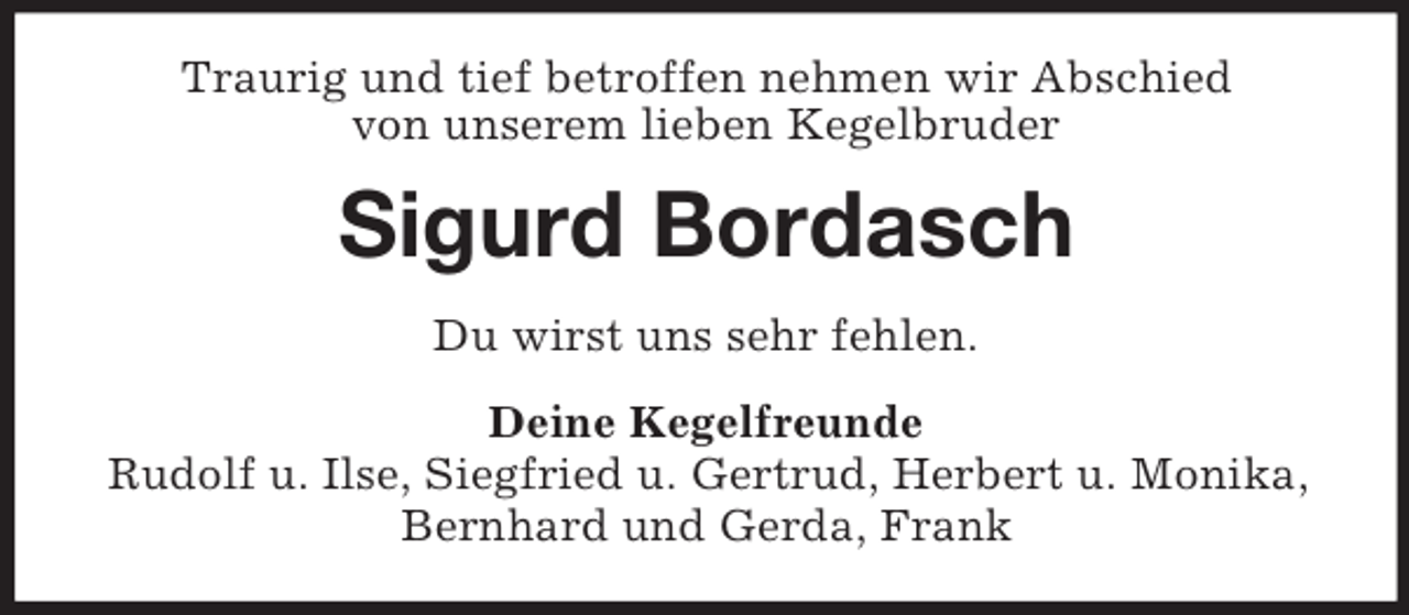 <p>Traurig und tief betroffen nehmen wir Abschied<br />von unserem lieben Kegelbruder<br />Sigurd Bordasch<br />Du wirst uns sehr fehlen.<br />Deine Kegelfreunde<br />Rudolf u. Ilse, Siegfried u. Gertrud, Herbert u. Monika,<br />Bernhard und Gerda, Frank</p>