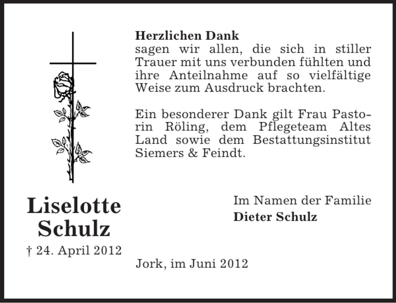 <p>Herzlichen Dank<br />sagen wir allen, die sich in stiller<br />Trauer mit uns verbunden fühlten und<br />ihre Anteilnahme auf so vielfältige<br />Weise zum Ausdruck brachten.<br />Ein besonderer Dank gilt Frau Pastorin Röling, dem Pflegeteam Altes<br />Land sowie dem Bestattungsinstitut<br />Siemers &amp; Feindt.</p><p>Liselotte<br />Schulz</p><p>Im Namen der Familie<br />Dieter Schulz</p><p>† 24. April 2012<br />Jork, im Juni 2012</p>