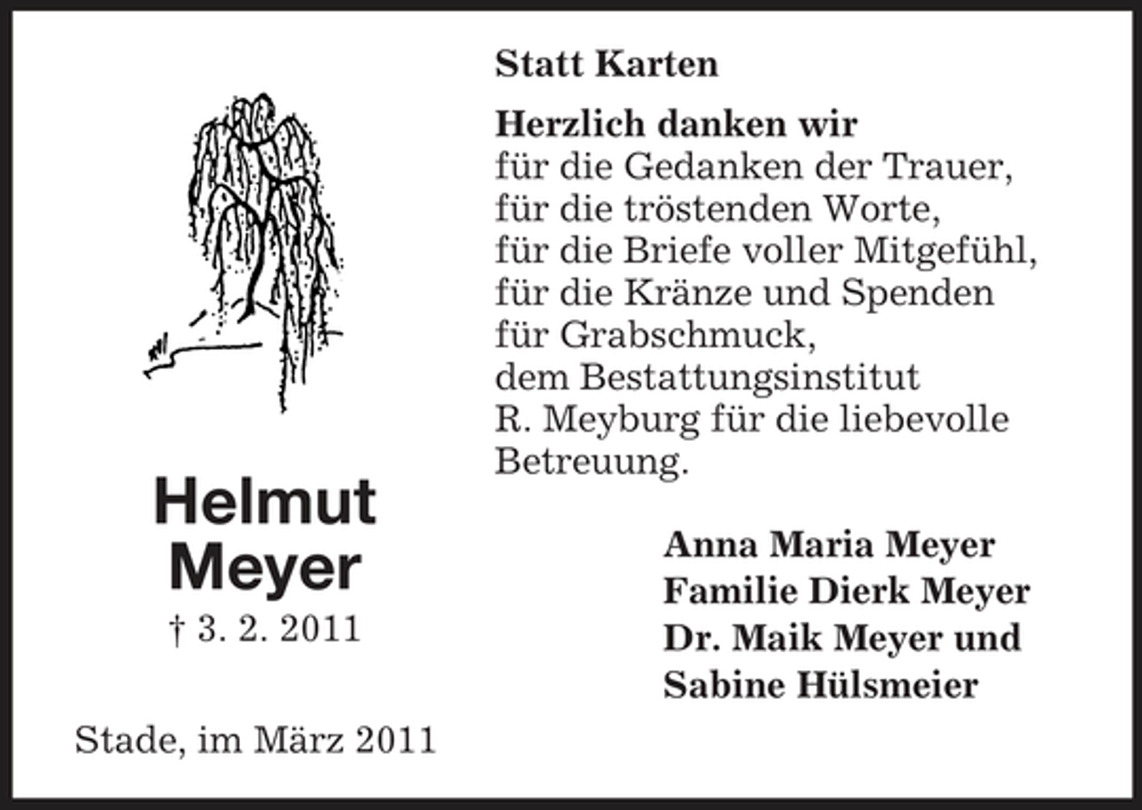 <p>Statt Karten Herzlich danken wir für die Gedanken der Trauer, für die tröstenden Worte, für die Briefe voller Mitgefühl, für die Kränze und Spenden für Grabschmuck, dem Bestattungsinstitut R. Meyburg für die liebevolle Betreuung. Anna Maria Meyer Familie Dierk Meyer Dr. Maik Meyer und Sabine Hülsmeier</p><p>Helmut Meyer<br />† 3. 2. 2011 Stade, im März 2011</p>