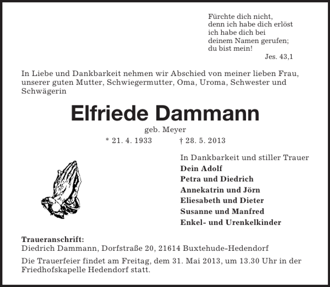 <p>Fürchte dich nicht,<br />denn ich habe dich erlöst<br />ich habe dich bei<br />deinem Namen gerufen;<br />du bist mein!<br />Jes. 43,1<br />In Liebe und Dankbarkeit nehmen wir Abschied von meiner lieben Frau, unserer guten Mutter, Schwiegermutter, Oma, Uroma, Schwester und Schwägerin<br />Elfriede Dammann<br />geb. Meyer<br />* 21. 4. 1933 † 28. 5. 2013<br />In Dankbarkeit und stiller Trauer<br />Dein Adolf<br />Petra und Diedrich<br />Annekatrin und Jörn<br />Eliesabeth und Dieter<br />Susanne und Manfred<br />Enkel- und Urenkelkinder<br />Traueranschrift:<br />Diedrich Dammann, Dorfstraße 20, 21614 Buxtehude-Hedendorf<br />Die Trauerfeier findet am Freitag, dem 31. Mai 2013, um 13.30 Uhr in der Friedhofskapelle Hedendorf statt.</p>