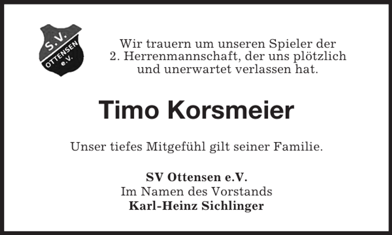 <p>Wir trauern um unseren Spieler der<br />2. Herrenmannschaft, der uns plötzlich<br />und unerwartet verlassen hat.<br />Timo Korsmeier<br />Unser tiefes Mitgefühl gilt seiner Familie.<br />SV Ottensen e.V.<br />Im Namen des Vorstands<br />Karl-Heinz Sichlinger</p>