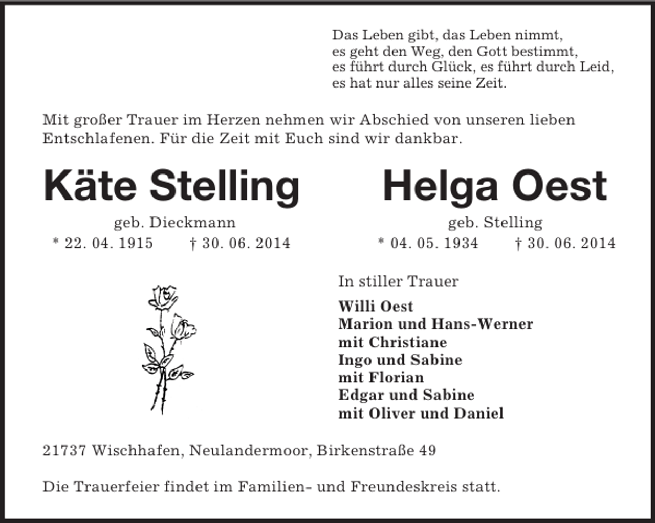 <p>Das Leben gibt, das Leben nimmt,<br />es geht den Weg, den Gott bestimmt,<br />es führt durch Glück, es führt durch Leid,<br />es hat nur alles seine Zeit.<br />Mit großer Trauer im Herzen nehmen wir Abschied von unseren lieben Entschlafenen. Für die Zeit mit Euch sind wir dankbar.<br />Käte Stelling Helga Oest<br />geb. Dieckmann geb. Stelling<br />* 22. 04. 1915 † 30. 06. 2014 * 04. 05. 1934 † 30. 06. 2014<br />In stiller Trauer<br />Willi Oest<br />Marion und Hans-Werner<br />mit Christiane<br />Ingo und Sabine<br />mit Florian<br />Edgar und Sabine<br />mit Oliver und Daniel<br />21737 Wischhafen, Neulandermoor, Birkenstraße 49</p><p>Die Trauerfeier findet im Familien- und Freundeskreis statt.</p>