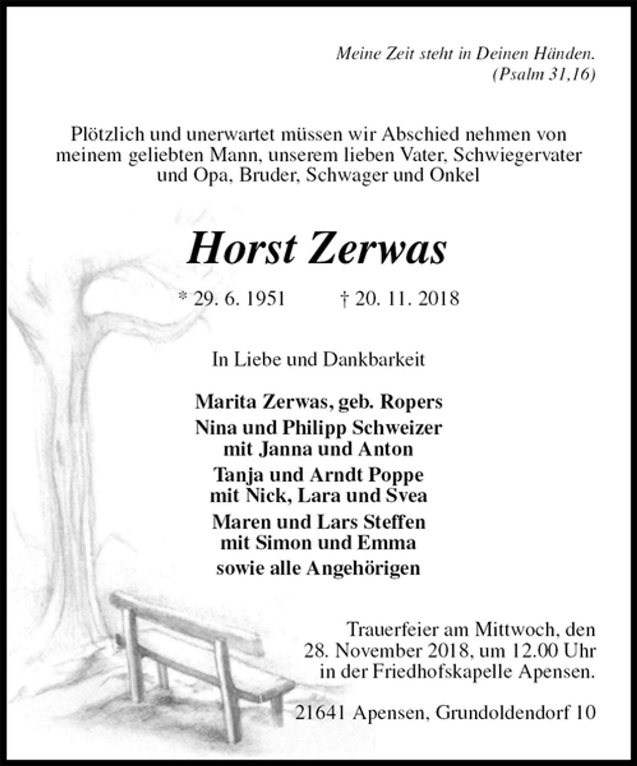 <p>Meine Zeit steht in Deinen Händen.<br />(Psalm 31,16)<br />Plötzlich und unerwartet müssen wir Abschied nehmen von<br />meinem geliebten Mann, unserem lieben Vater, Schwiegervater und Opa, Bruder, Schwager und Onkel<br />Horst Zerwas<br />* 29. 6. 1951 † 20. 11. 2018<br />In Liebe und Dankbarkeit</p><p>Marita Zerwas, geb. Ropers<br />Nina und Philipp Schweizer<br />mit Janna und Anton<br />Tanja und Arndt Poppe<br />mit Nick, Lara und Svea<br />Maren und Lars Steffen<br />mit Simon und Emma<br />sowie alle Angehörigen<br />Trauerfeier am Mittwoch, den<br />28. November 2018, um 12.00 Uhr<br />in der Friedhofskapelle Apensen.</p><p>21641 Apensen, Grundoldendorf 10</p>