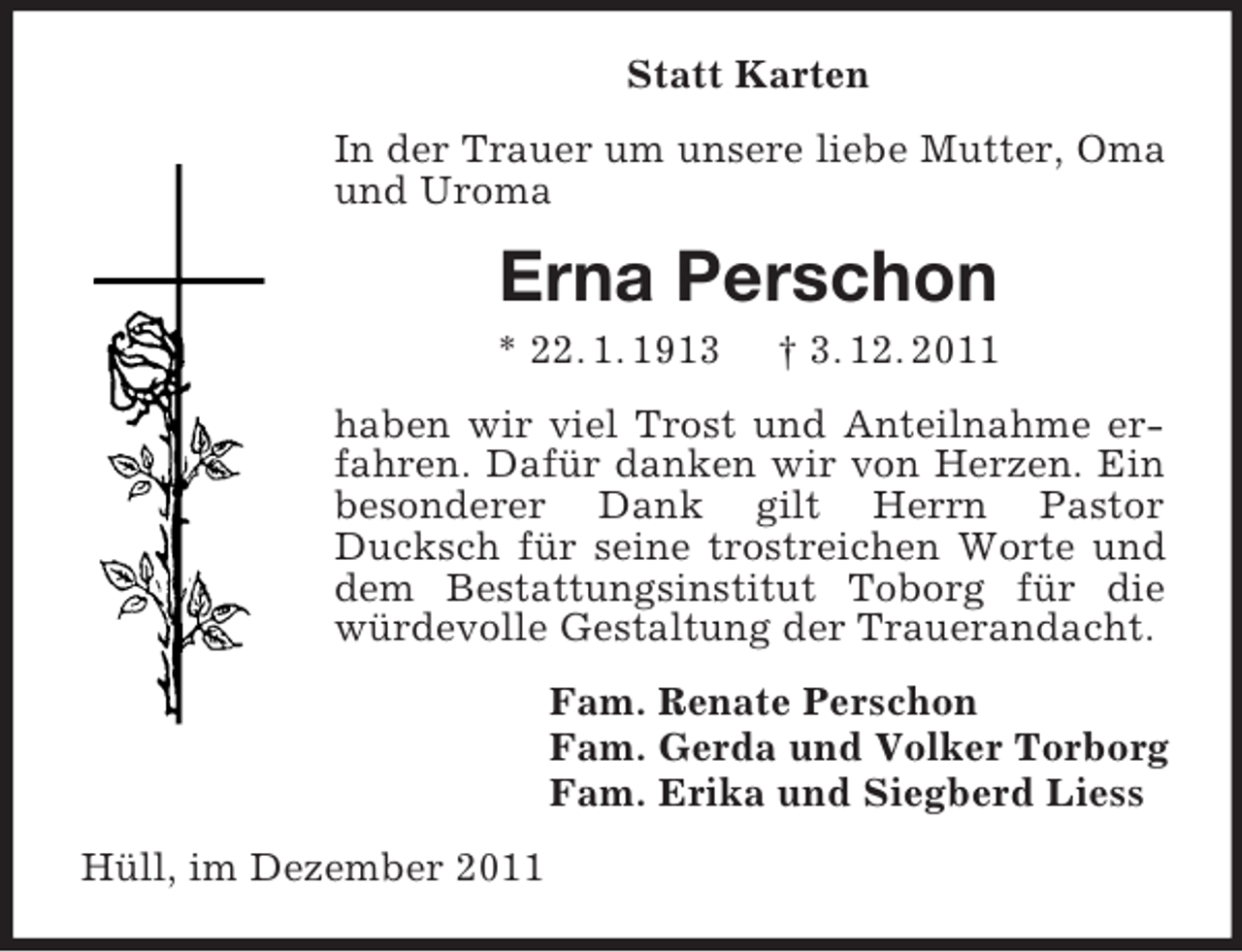 <p>Statt Karten<br />In der Trauer um unsere liebe Mutter, Oma<br />und Uroma</p><p>Erna Perschon<br />* 22. 1. 1913</p><p>† 3. 12. 2011</p><p>haben wir viel Trost und Anteilnahme erfahren. Dafür danken wir von Herzen. Ein<br />besonderer Dank gilt Herrn Pastor<br />Ducksch für seine trostreichen Worte und<br />dem Bestattungsinstitut Toborg für die<br />würdevolle Gestaltung der Trauerandacht.<br />Fam. Renate Perschon<br />Fam. Gerda und Volker Torborg<br />Fam. Erika und Siegberd Liess<br />Hüll, im Dezember 2011</p>