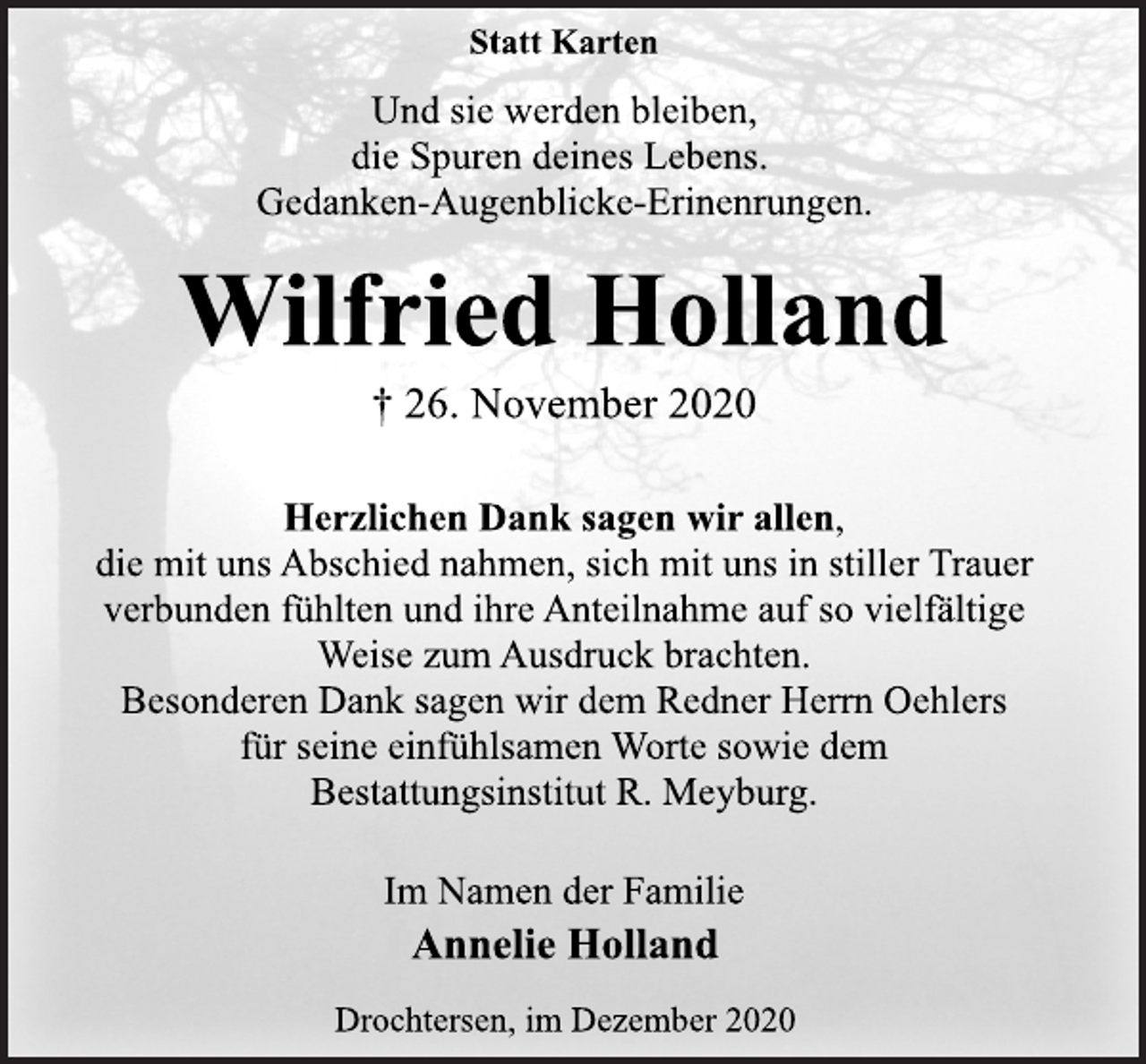 <p>Statt Karten<br />Und sie werden bleiben,<br />die Spuren deines Lebens.<br />Gedanken-Augenblicke-Erinenrungen.<br />Wilfried Holland<br />† 26. November 2020<br />Herzlichen Dank sagen wir allen,<br />die mit uns Abschied nahmen, sich mit uns in stiller Trauer<br />verbunden fühlten und ihre Anteilnahme auf so vielfältige<br />Weise zum Ausdruck brachten.<br />Besonderen Dank sagen wir dem Redner Herrn Oehlers<br />für seine einfühlsamen Worte sowie dem<br />Bestattungsinstitut R. Meyburg.<br />Im Namen der Familie<br />Annelie Holland<br />Drochtersen, im Dezember 2020</p>