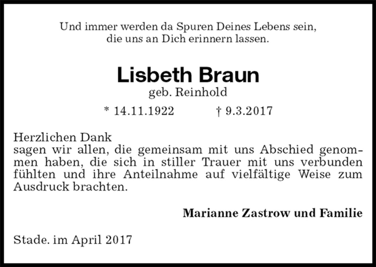 <p>Und immer werden da Spuren Deines Lebens sein,<br />die uns an Dich erinnern lassen.<br />Lisbeth Braun<br />geb. Reinhold<br />* 14.11.1922 † 9.3.2017<br />Herzlichen Dank<br />sagen wir allen, die gemeinsam mit uns Abschied genommen haben, die sich in stiller Trauer mit uns verbunden fühlten und ihre Anteilnahme auf vielfältige Weise zum Ausdruck brachten.<br />Marianne Zastrow und Familie<br />Stade. im April 2017</p>