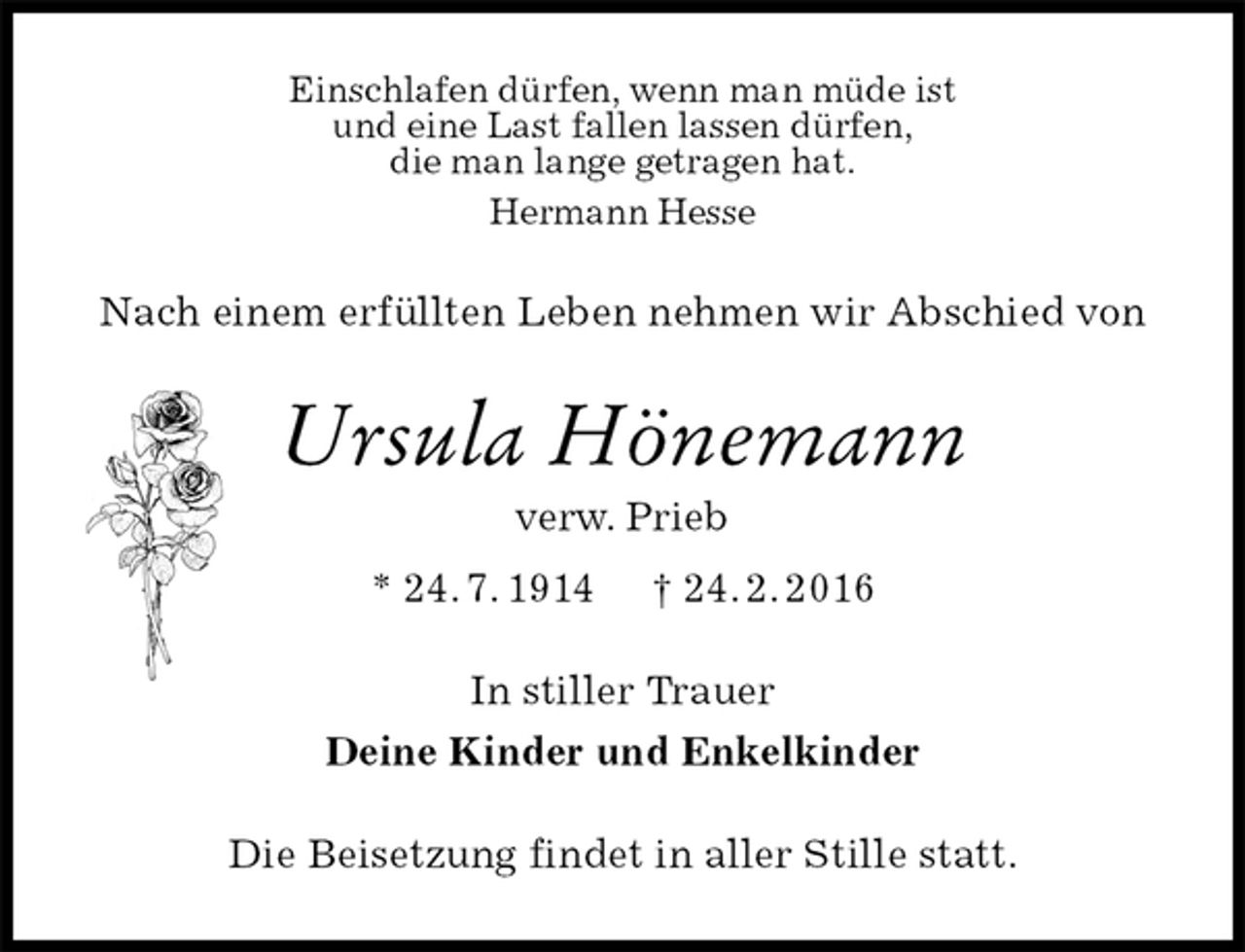 <p>Einschlafen dürfen, wenn man müde ist<br />und eine Last fallen lassen dürfen,<br />die man lange getragen hat.<br />Hermann Hesse<br />Nach einem erfüllten Leben nehmen wir Abschied von<br />Ursula Hönemann<br />verw. Prieb<br />* 24. 7. 1914 † 24. 2. 2016<br />In stiller Trauer<br />Deine Kinder und Enkelkinder<br />Die Beisetzung findet in aller Stille statt.</p>