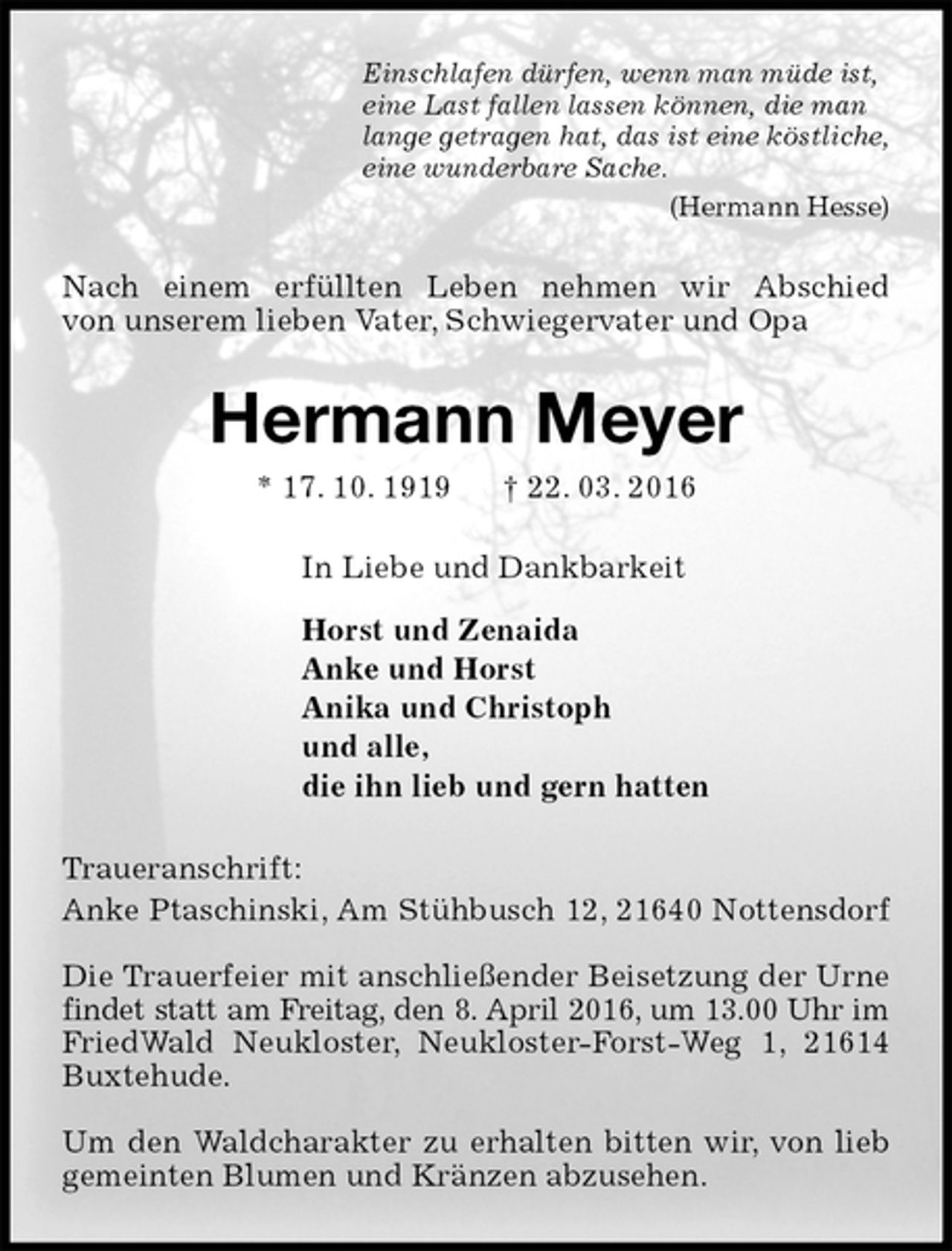 <p>Einschlafen dürfen, wenn man müde ist,<br />eine Last fallen lassen können, die man<br />lange getragen hat, das ist eine köstliche,<br />eine wunderbare Sache.<br />(Hermann Hesse)<br />Nach einem erfüllten Leben nehmen wir Abschied<br />von unserem lieben Vater, Schwiegervater und Opa<br />Hermann Meyer<br />* 17. 10. 1919 † 22. 03. 2016<br />In Liebe und Dankbarkeit</p>
<p>Horst und Zenaida<br />Anke und Horst<br />Anika und Christoph<br />und alle,<br />die ihn lieb und gern hatten<br />Traueranschrift:<br />Anke Ptaschinski, Am Stühbusch 12, 21640 Nottensdorf</p>
<p>Die Trauerfeier mit anschließender Beisetzung der Urne findet statt am Freitag, den 8. April 2016, um 13.00 Uhr im FriedWald Neukloster, Neukloster-Forst-Weg 1, 21614 Buxtehude.</p>
<p>Um den Waldcharakter zu erhalten bitten wir, von lieb gemeinten Blumen und Kränzen abzusehen.</p>