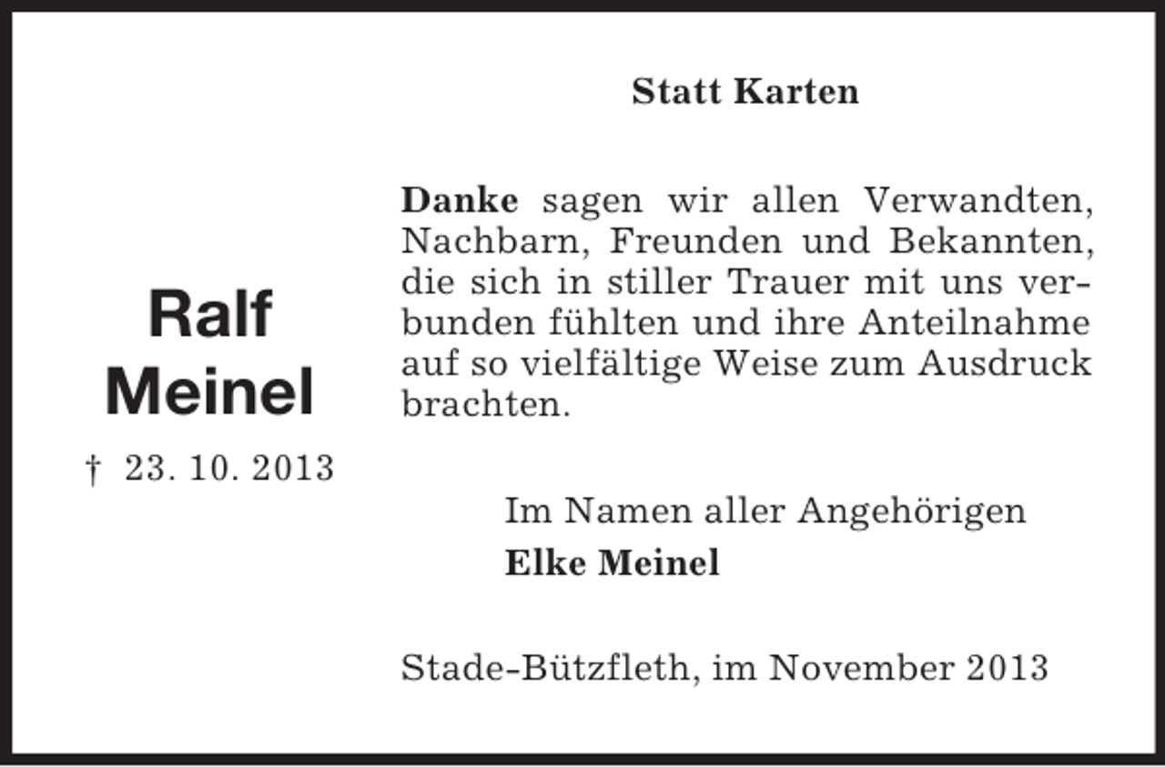 <p>Statt Karten</p><p>Ralf<br />Meinel</p><p>Danke sagen wir allen Verwandten,<br />Nachbarn, Freunden und Bekannten,<br />die sich in stiller Trauer mit uns verbunden fühlten und ihre Anteilnahme<br />auf so vielfältige Weise zum Ausdruck<br />brachten.</p><p>† 23. 10. 2013<br />Im Namen aller Angehörigen<br />Elke Meinel<br />Stade-Bützfleth, im November 2013</p>