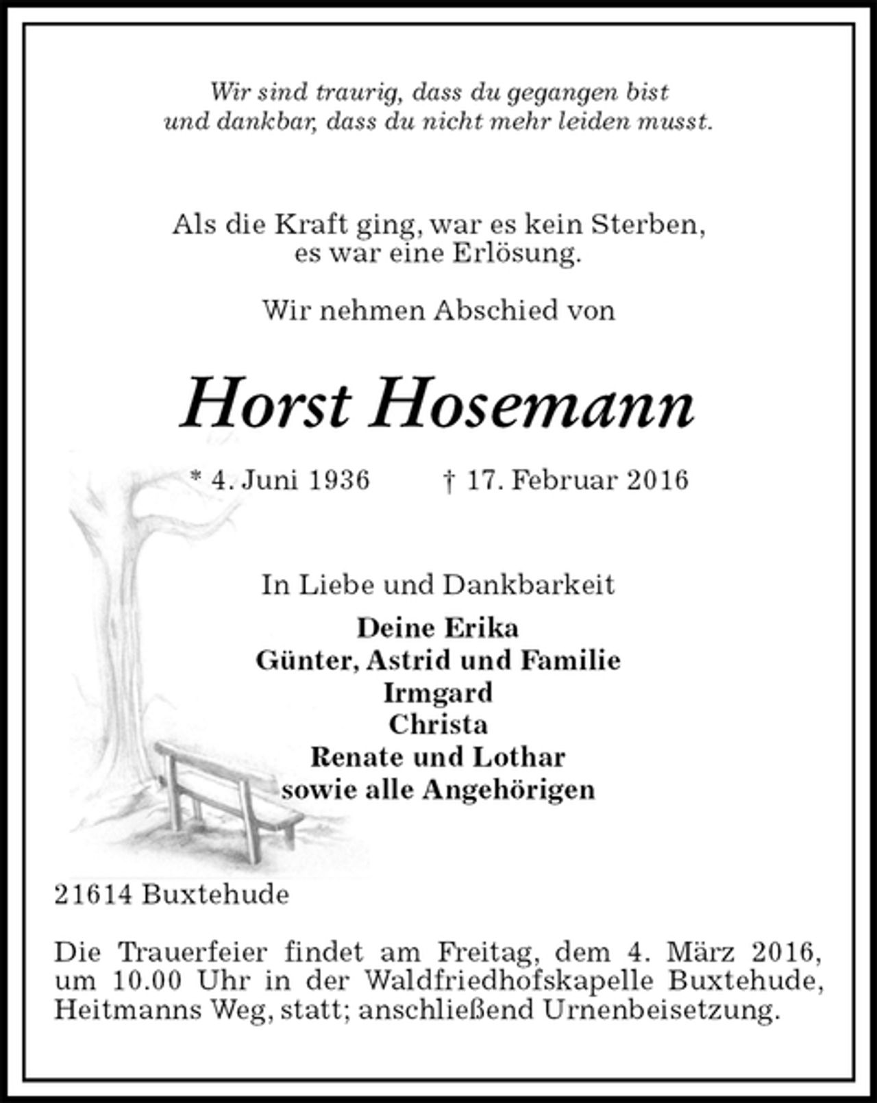 <p>Wir sind traurig, dass du gegangen bist<br />und dankbar, dass du nicht mehr leiden musst.<br />Als die Kraft ging, war es kein Sterben,<br />es war eine Erlösung.</p>
<p>Wir nehmen Abschied von<br />Horst Hosemann<br />* 4. Juni 1936 † 17. Februar 2016<br />In Liebe und Dankbarkeit<br />Deine Erika<br />Günter, Astrid und Familie<br />Irmgard<br />Christa<br />Renate und Lothar<br />sowie alle Angehörigen<br />21614 Buxtehude</p>
<p>Die Trauerfeier findet am Freitag, dem 4. März 2016,<br />um 10.00 Uhr in der Waldfriedhofskapelle Buxtehude, Heitmanns Weg, statt; anschließend Urnenbeisetzung.</p>