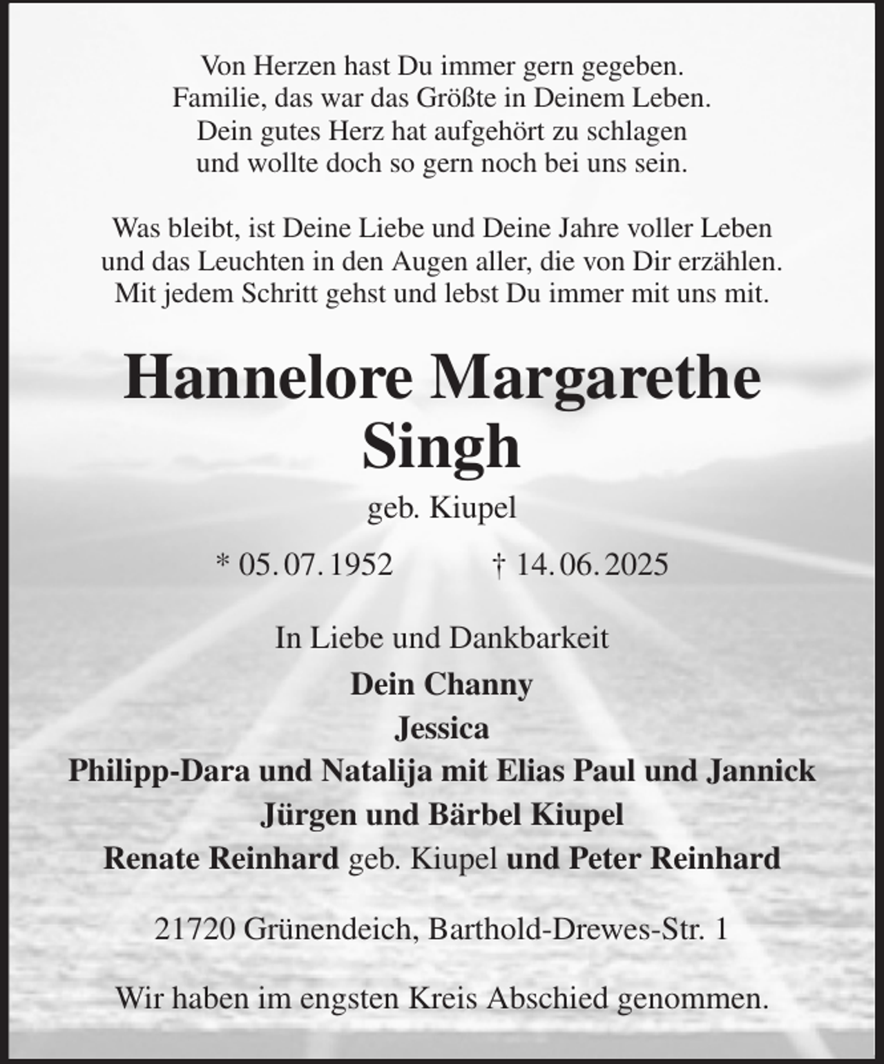 <p>Von Herzen hast Du immer gern gegeben.<br />Familie, das war das Größte in Deinem Leben.<br />Dein gutes Herz hat aufgehört zu schlagen<br />und wollte doch so gern noch bei uns sein.<br />Was bleibt, ist Deine Liebe und Deine Jahre voller Leben<br />und das Leuchten in den Augen aller, die von Dir erzählen.<br />Mit jedem Schritt gehst und lebst Du immer mit uns mit.<br />Hannelore Margarethe Singh<br />geb. Kiupel<br />* 05. 07. 1952 † 14. 06. 2025<br />In Liebe und Dankbarkeit<br />Dein Channy<br />Jessica<br />Philipp-Dara und Natalija mit Elias Paul und Jannick<br />Jürgen und Bärbel Kiupel<br />Renate Reinhard geb. Kiupel und Peter Reinhard<br />21720 Grünendeich, Barthold-Drewes-Str. 1<br />Wir haben im engsten Kreis Abschied genommen.</p>