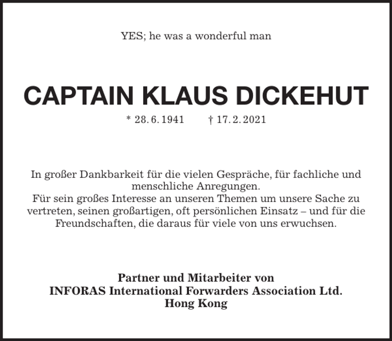 <p>YES; he was a wonderful man<br />CAPTAIN KLAUS DICKEHUT</p>
<p>* 28. 6. 1941 † 17. 2. 2021<br />In großer Dankbarkeit für die vielen Gespräche, für fachliche und<br />menschliche Anregungen.<br />Für sein großes Interesse an unseren Themen um unsere Sache zu<br />vertreten, seinen großartigen, oft persönlichen Einsatz - und für die<br />Freundschaften, die daraus für viele von uns erwuchsen.<br />Partner und Mitarbeiter von<br />INFORAS International Forwarders Association Ltd.<br />Hong Kong</p>