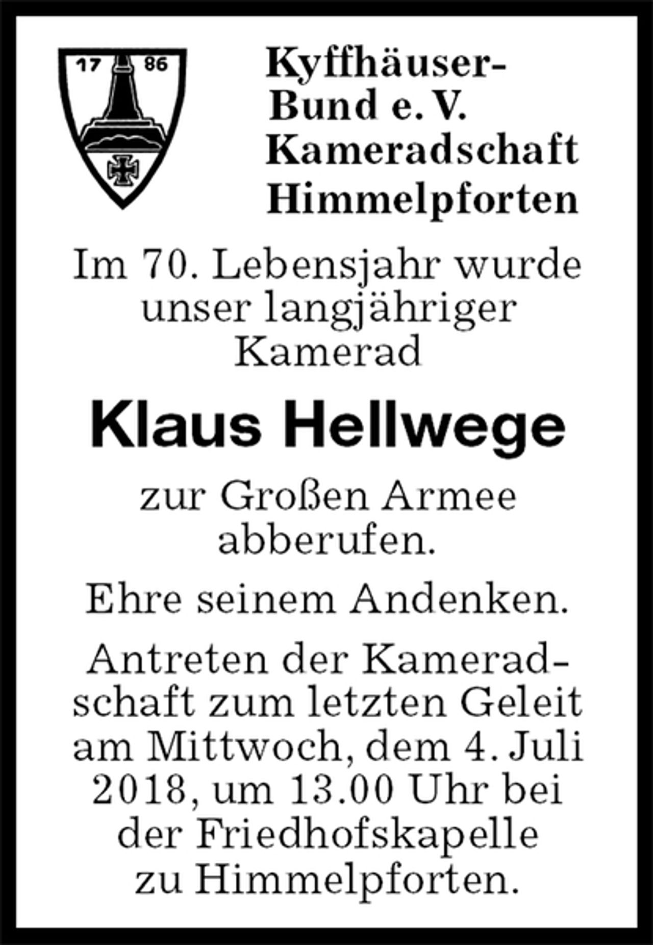 <p>Kyffhäuser-<br />Bund e. V.<br />Kameradschaft<br />Himmelpforten<br />Im 70. Lebensjahr wurde<br />unser langjähriger<br />Kamerad<br />Klaus Hellwege<br />zur Großen Armee<br />abberufen.<br />Ehre seinem Andenken.<br />Antreten der Kamerad-<br />schaft zum letzten Geleit<br />am Mittwoch, dem 4. Juli 2018, um 13.00 Uhr bei<br />der Friedhofskapelle<br />zu Himmelpforten.</p>