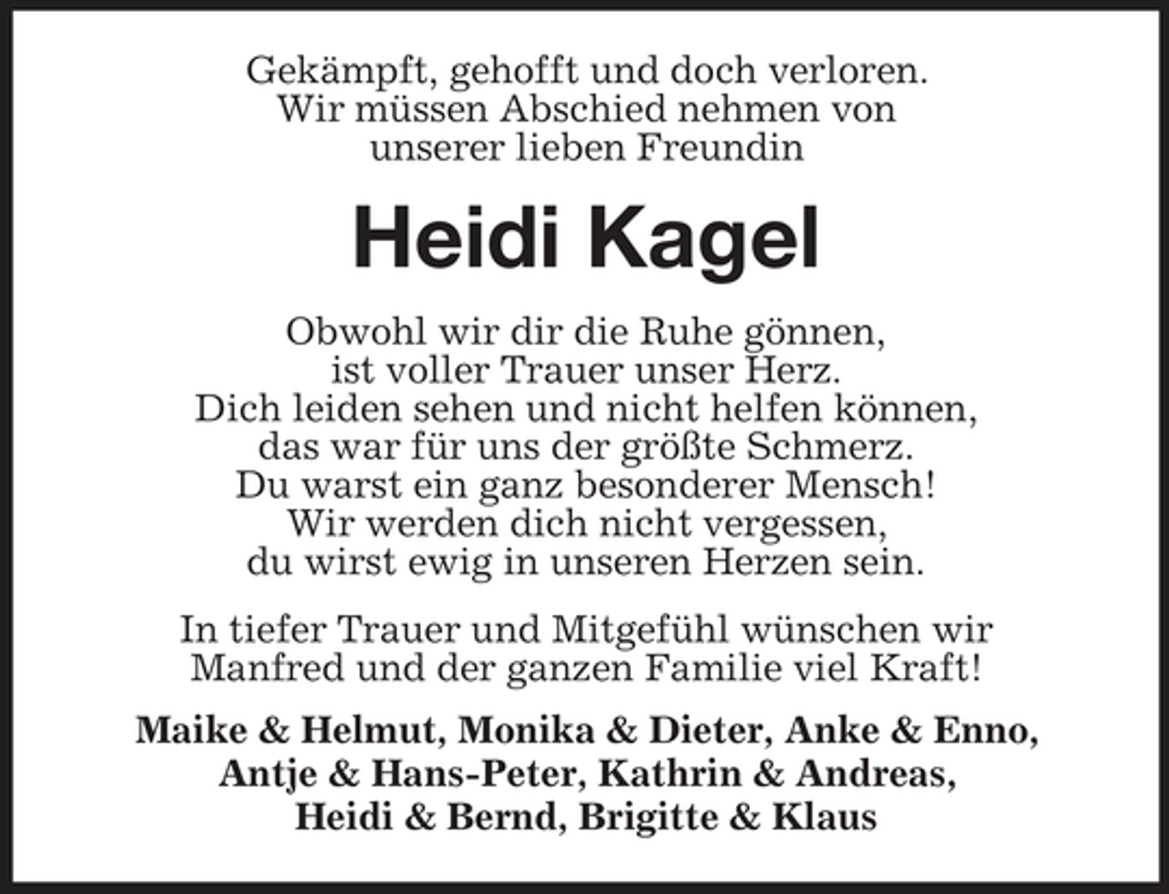 <p>Gekämpft, gehofft und doch verloren. Wir müssen Abschied nehmen von unserer lieben Freundin</p><p>Heidi Kagel<br />Obwohl wir dir die Ruhe gönnen, ist voller Trauer unser Herz. Dich leiden sehen und nicht helfen können, das war für uns der größte Schmerz. Du warst ein ganz besonderer Mensch! Wir werden dich nicht vergessen, du wirst ewig in unseren Herzen sein. In tiefer Trauer und Mitgefühl wünschen wir Manfred und der ganzen Familie viel Kraft! Maike &amp; Helmut, Monika &amp; Dieter, Anke &amp; Enno, Antje &amp; Hans-Peter, Kathrin &amp; Andreas, Heidi &amp; Bernd, Brigitte &amp; Klaus</p>