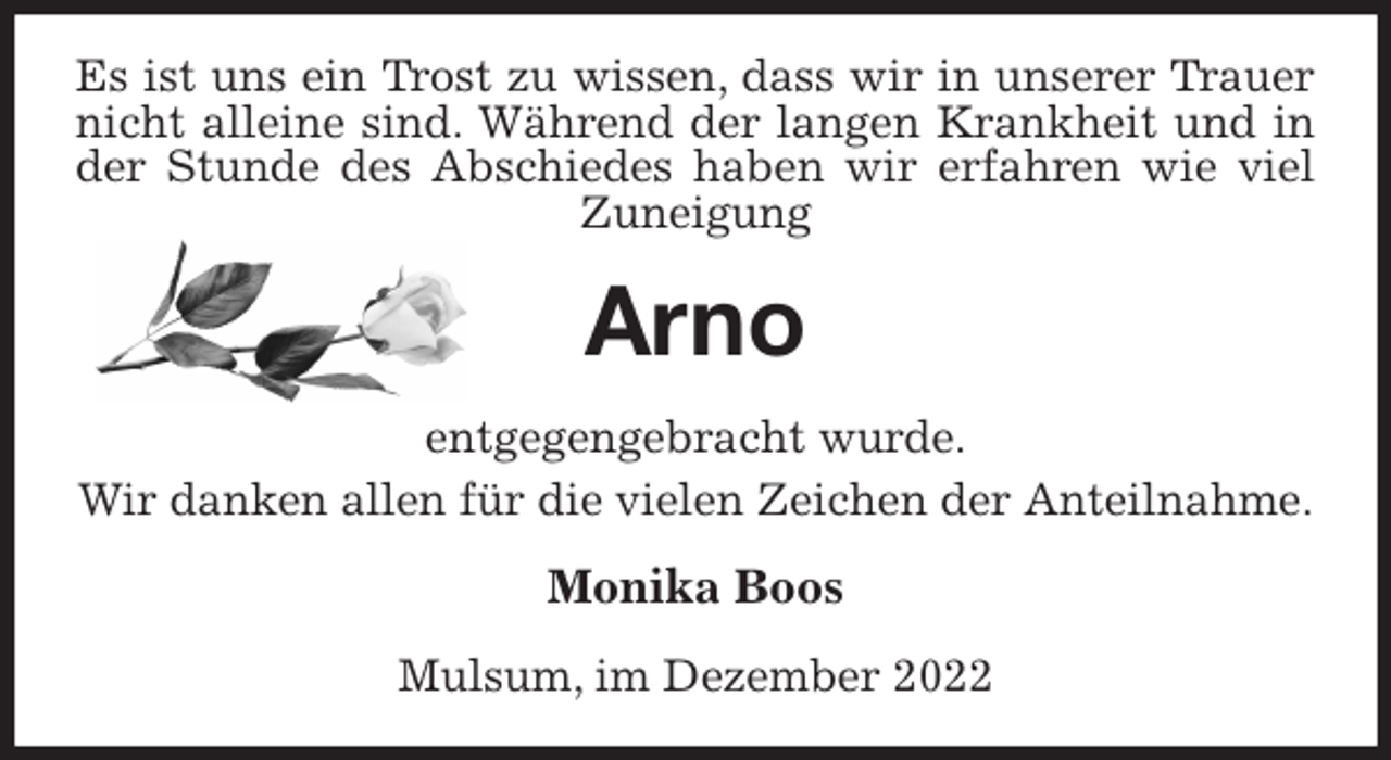 <p>Es ist uns ein Trost zu wissen, dass wir in unserer Trauer nicht alleine sind. Während der langen Krankheit und in der Stunde des Abschiedes haben wir erfahren wie viel Zuneigung<br />Arno<br />entgegengebracht wurde.<br />Wir danken allen für die vielen Zeichen der Anteilnahme.<br />Monika Boos<br />Mulsum, im Dezember 2022</p>