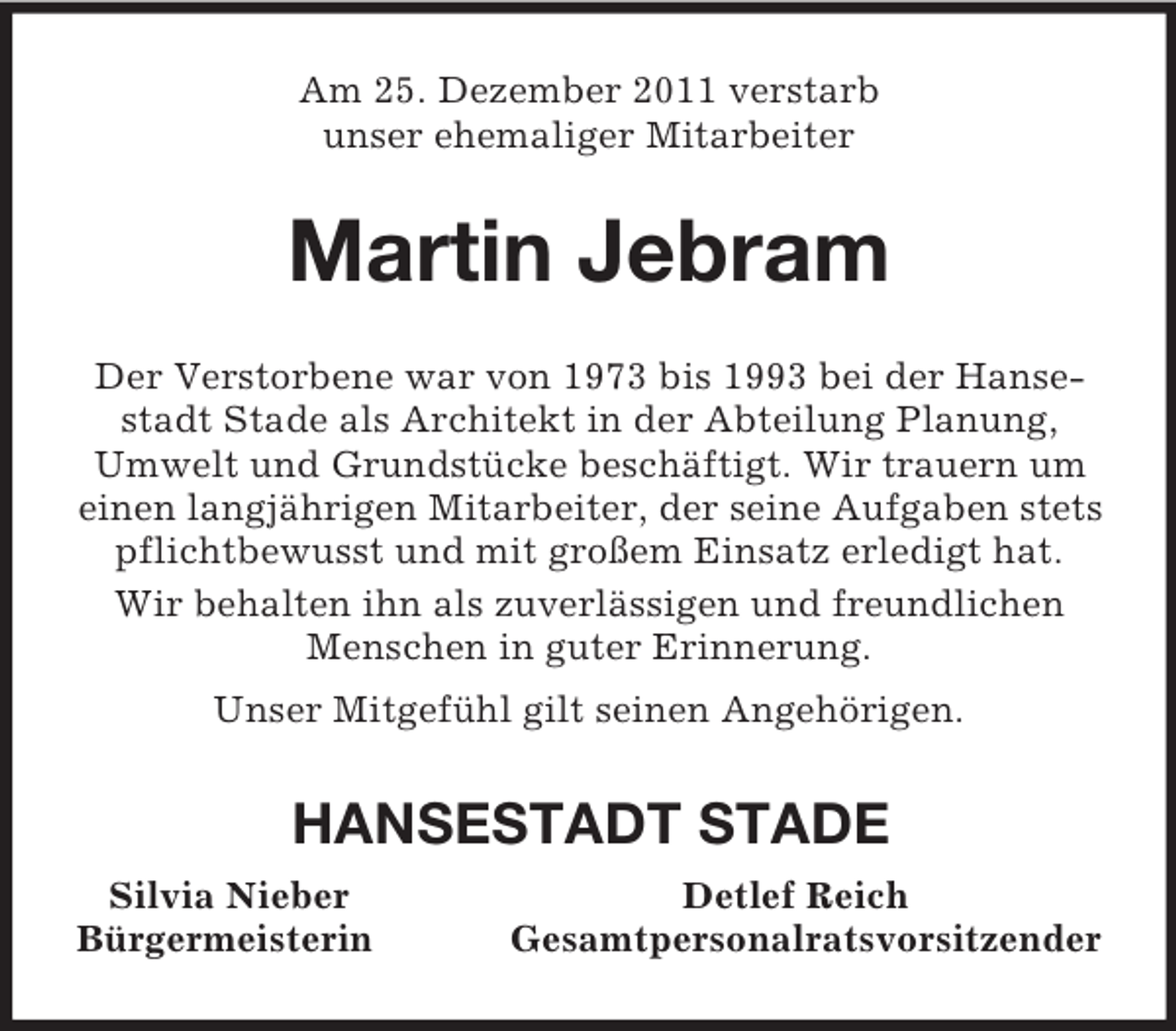 <p>Am 25. Dezember 2011 verstarb<br />unser ehemaliger Mitarbeiter<br />Martin Jebram<br />Der Verstorbene war von 1973 bis 1993 bei der Hansestadt Stade als Architekt in der Abteilung Planung, Umwelt und Grundstücke beschäftigt. Wir trauern um einen langjährigen Mitarbeiter, der seine Aufgaben stets pflichtbewusst und mit großem Einsatz erledigt hat.<br />Wir behalten ihn als zuverlässigen und freundlichen Menschen in guter Erinnerung.<br />Unser Mitgefühl gilt seinen Angehörigen.<br />HANSESTADT STADE<br />Silvia Nieber Detlef Reich<br />Bürgermeisterin Gesamtpersonalratsvorsitzender</p>