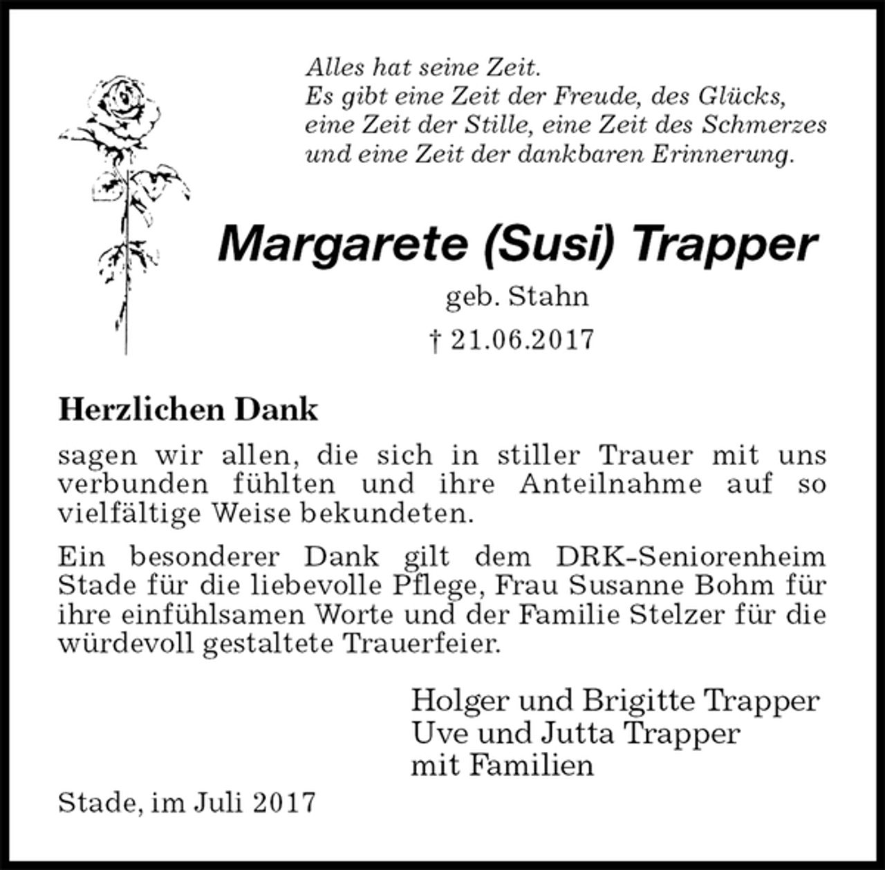<p>Alles hat seine Zeit.<br />Es gibt eine Zeit der Freude, des Glücks,<br />eine Zeit der Stille, eine Zeit des Schmerzes<br />und eine Zeit der dankbaren Erinnerung.<br />Margarete (Susi) Trapper<br />geb. Stahn<br />† 21.06.2017<br />Herzlichen Dank<br />sagen wir allen, die sich in stiller Trauer mit uns<br />verbunden fühlten und ihre Anteilnahme auf so<br />vielfältige Weise bekundeten.<br />Ein besonderer Dank gilt dem DRK-Seniorenheim<br />Stade für die liebevolle Pflege, Frau Susanne Bohm für ihre einfühlsamen Worte und der Familie Stelzer für die würdevoll gestaltete Trauerfeier.</p><p>Holger und Brigitte Trapper<br />Uve und Jutta Trapper<br />mit Familien<br />Stade, im Juli 2017</p>