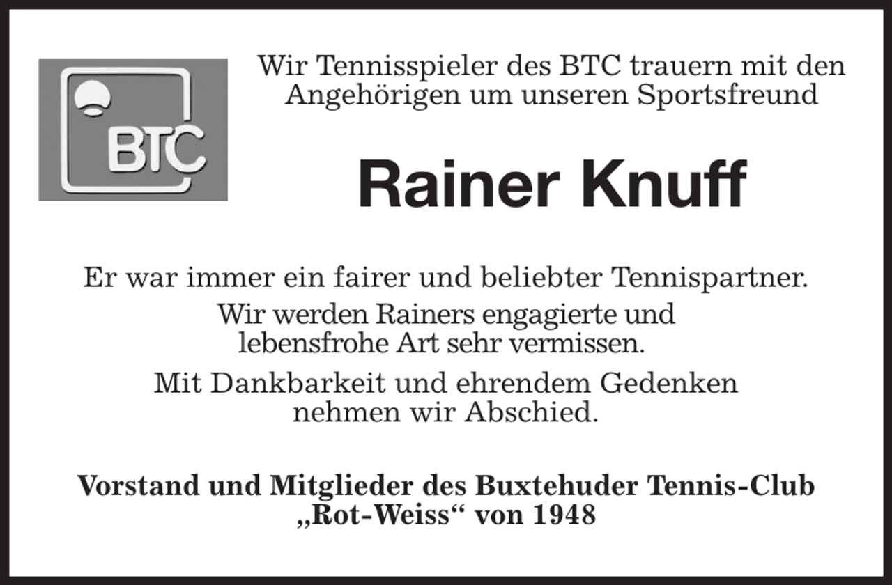 <p>Wir Tennisspieler des BTC trauern mit den Angehörigen um unseren Sportsfreund<br />Rainer Knuff<br />Er war immer ein fairer und beliebter Tennispartner.<br />Wir werden Rainers engagierte und<br />lebensfrohe Art sehr vermissen.<br />Mit Dankbarkeit und ehrendem Gedenken<br />nehmen wir Abschied.<br />Vorstand und Mitglieder des Buxtehuder Tennis-Club „Rot-Weiss“ von 1948</p>