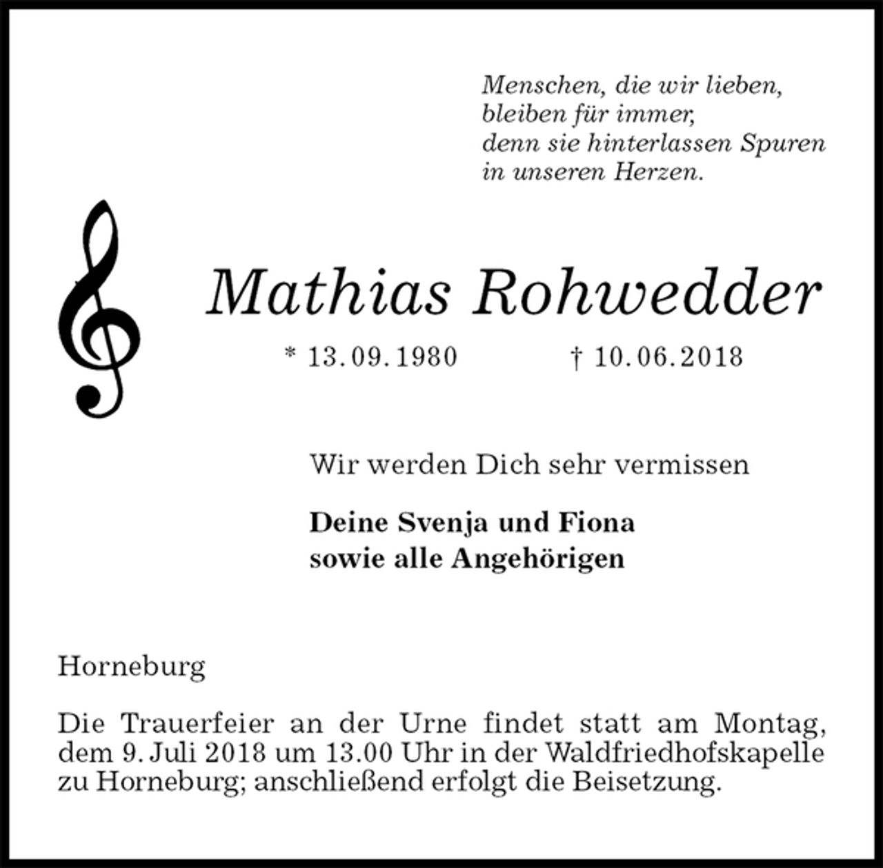 <p>Menschen, die wir lieben,<br />bleiben für immer,<br />denn sie hinterlassen Spuren<br />in unseren Herzen.<br />Mathias Rohwedder<br />* 13. 09. 1980 † 10. 06. 2018<br />Wir werden Dich sehr vermissen</p><p>Deine Svenja und Fiona<br />sowie alle Angehörigen<br />Horneburg</p><p>Die Trauerfeier an der Urne findet statt am Montag, dem 9. Juli 2018 um 13.00 Uhr in der Waldfriedhofskapelle zu Horneburg; anschließend erfolgt die Beisetzung.</p>