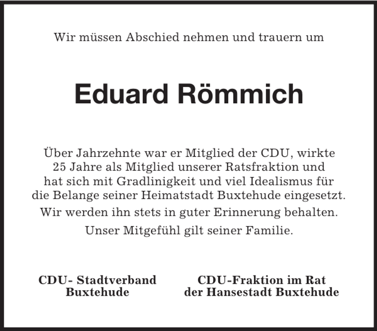 <p>Wir müssen Abschied nehmen und trauern um<br />Eduard Römmich<br />Über Jahrzehnte war er Mitglied der CDU, wirkte<br />25 Jahre als Mitglied unserer Ratsfraktion und<br />hat sich mit Gradlinigkeit und viel Idealismus für<br />die Belange seiner Heimatstadt Buxtehude eingesetzt.<br />Wir werden ihn stets in guter Erinnerung behalten.<br />Unser Mitgefühl gilt seiner Familie.<br />CDU- Stadtverband CDU-Fraktion im Rat<br />Buxtehude der Hansestadt Buxtehude</p>