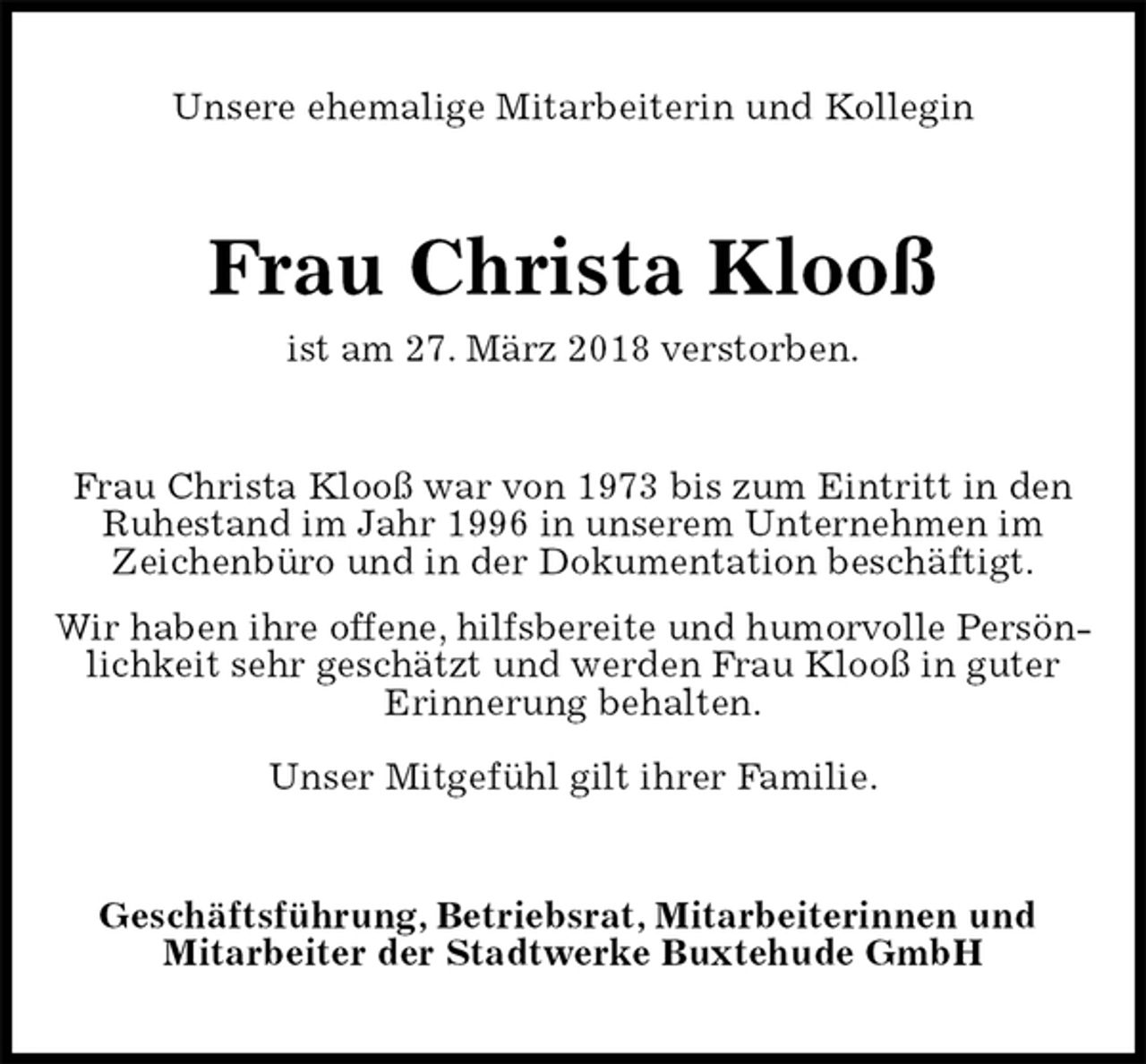 <p>Unsere ehemalige Mitarbeiterin und Kollegin<br />Frau Christa Klooß<br />ist am 27. März 2018 verstorben.<br />Frau Christa Klooß war von 1973 bis zum Eintritt in den Ruhestand im Jahr 1996 in unserem Unternehmen im<br />Zeichenbüro und in der Dokumentation beschäftigt.<br />Wir haben ihre offene, hilfsbereite und humorvolle Persönlichkeit sehr geschätzt und werden Frau Klooß in guter<br />Erinnerung behalten.</p>
<p>Unser Mitgefühl gilt ihrer Familie.<br />Geschäftsführung, Betriebsrat, Mitarbeiterinnen und<br />Mitarbeiter der Stadtwerke Buxtehude GmbH</p>