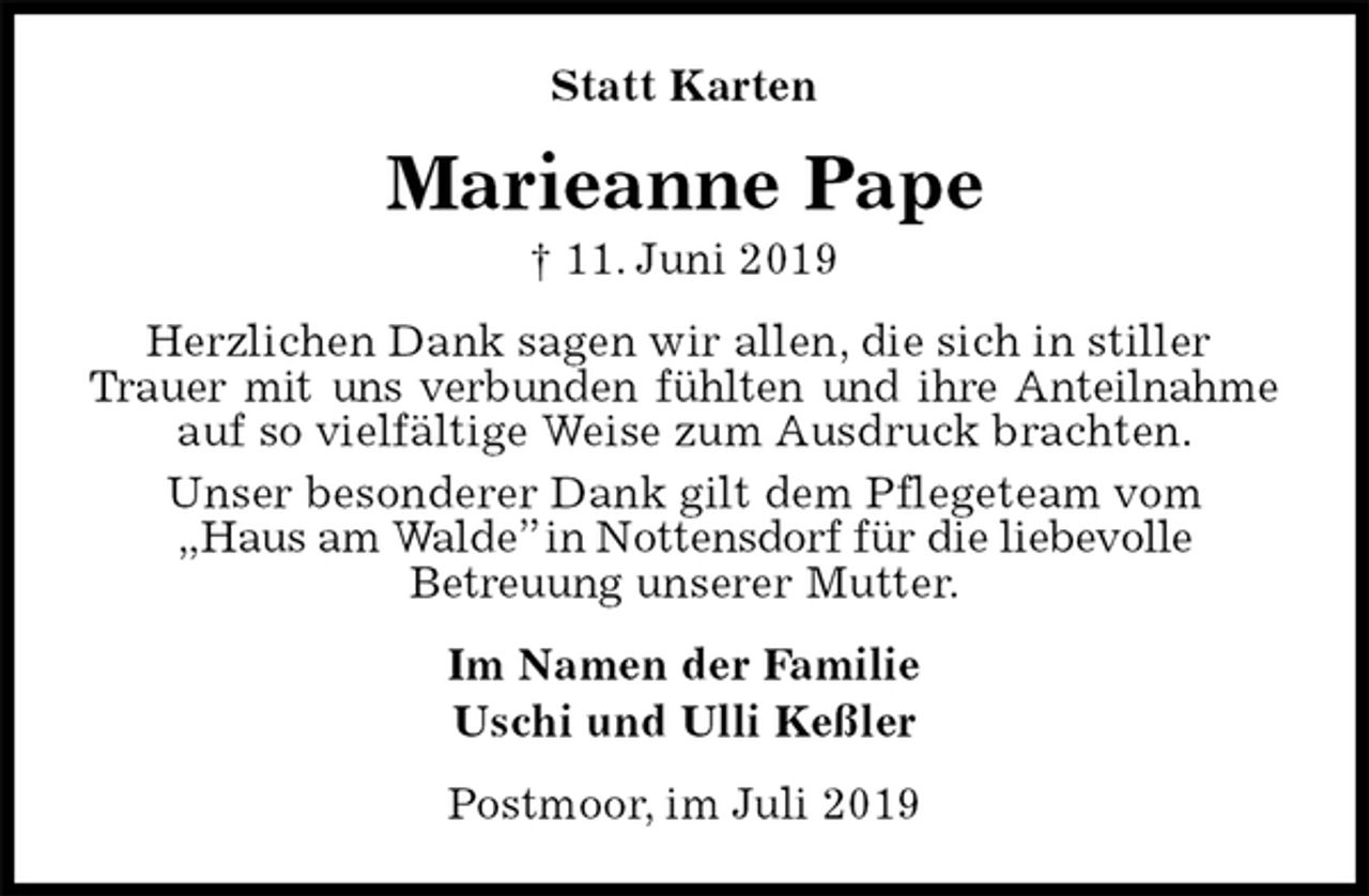 <p>Statt Karten<br />Marieanne Pape<br />† 11. Juni 2019<br />Herzlichen Dank sagen wir allen, die sich in stiller<br />Trauer mit uns verbunden fühlten und ihre Anteilnahme auf so vielfältige Weise zum Ausdruck brachten.<br />Unser besonderer Dank gilt dem Pflegeteam vom<br />„Haus am Walde” in Nottensdorf für die liebevolle<br />Betreuung unserer Mutter.<br />Im Namen der Familie<br />Uschi und Ulli Keßler<br />Postmoor, im Juli 2019</p>