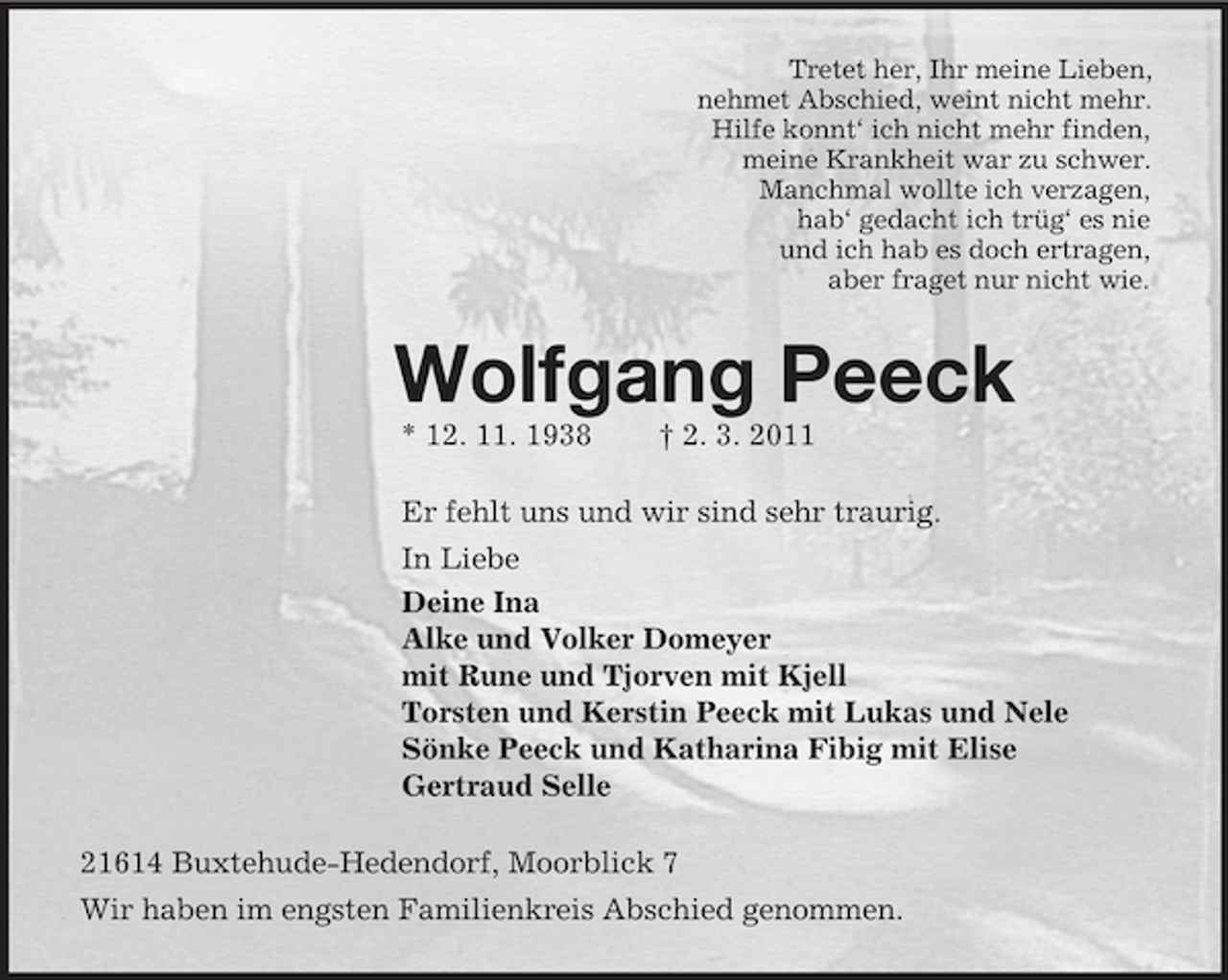 <p>Tretet her, Ihr meine Lieben,<br />nehmet Abschied, weint nicht mehr.<br />Hilfe konnt‘ ich nicht mehr finden,<br />meine Krankheit war zu schwer.<br />Manchmal wollte ich verzagen,<br />hab‘ gedacht ich trüg‘ es nie<br />und ich hab es doch ertragen,<br />aber fraget nur nicht wie.<br />Wolfgang Peeck<br />* 12. 11. 1938 † 2. 3. 2011<br />Er fehlt uns und wir sind sehr traurig.<br />In Liebe<br />Deine Ina<br />Alke und Volker Domeyer<br />mit Rune und Tjorven mit Kjell<br />Torsten und Kerstin Peeck mit Lukas und Nele<br />Sönke Peeck und Katharina Fibig mit Elise<br />Gertraud Selle<br />21614 Buxtehude-Hedendorf, Moorblick 7<br />Wir haben im engsten Familienkreis Abschied genommen.</p>
